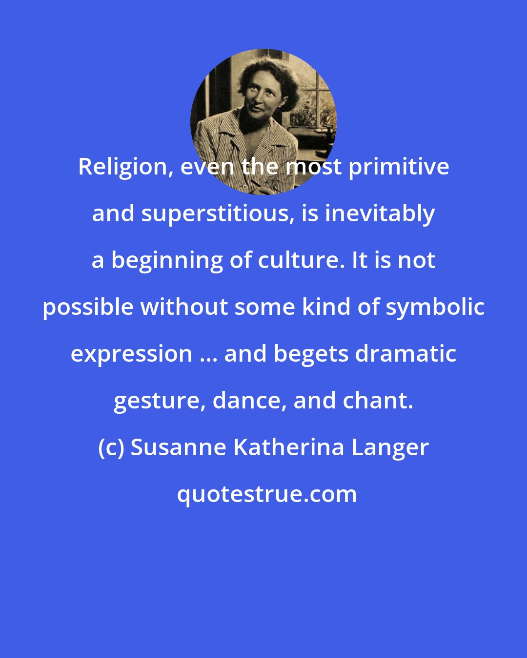 Susanne Katherina Langer: Religion, even the most primitive and superstitious, is inevitably a beginning of culture. It is not possible without some kind of symbolic expression ... and begets dramatic gesture, dance, and chant.