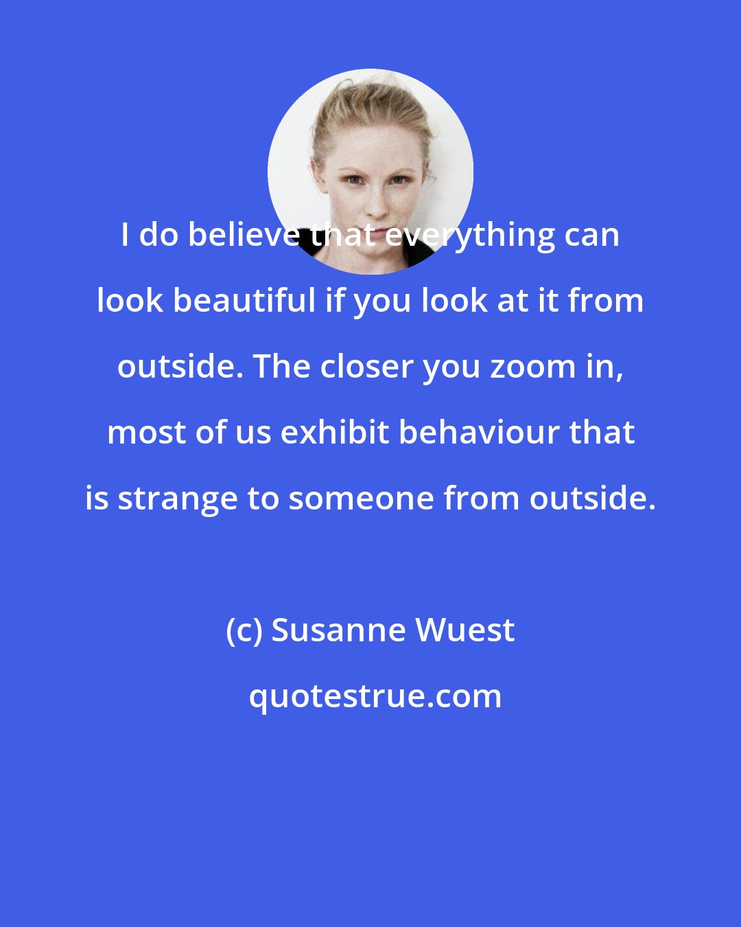 Susanne Wuest: I do believe that everything can look beautiful if you look at it from outside. The closer you zoom in, most of us exhibit behaviour that is strange to someone from outside.