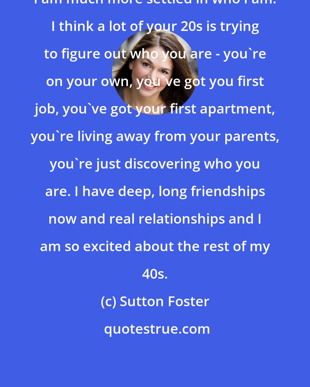 Sutton Foster: I am much more settled in who I am. I think a lot of your 20s is trying to figure out who you are - you're on your own, you've got you first job, you've got your first apartment, you're living away from your parents, you're just discovering who you are. I have deep, long friendships now and real relationships and I am so excited about the rest of my 40s.
