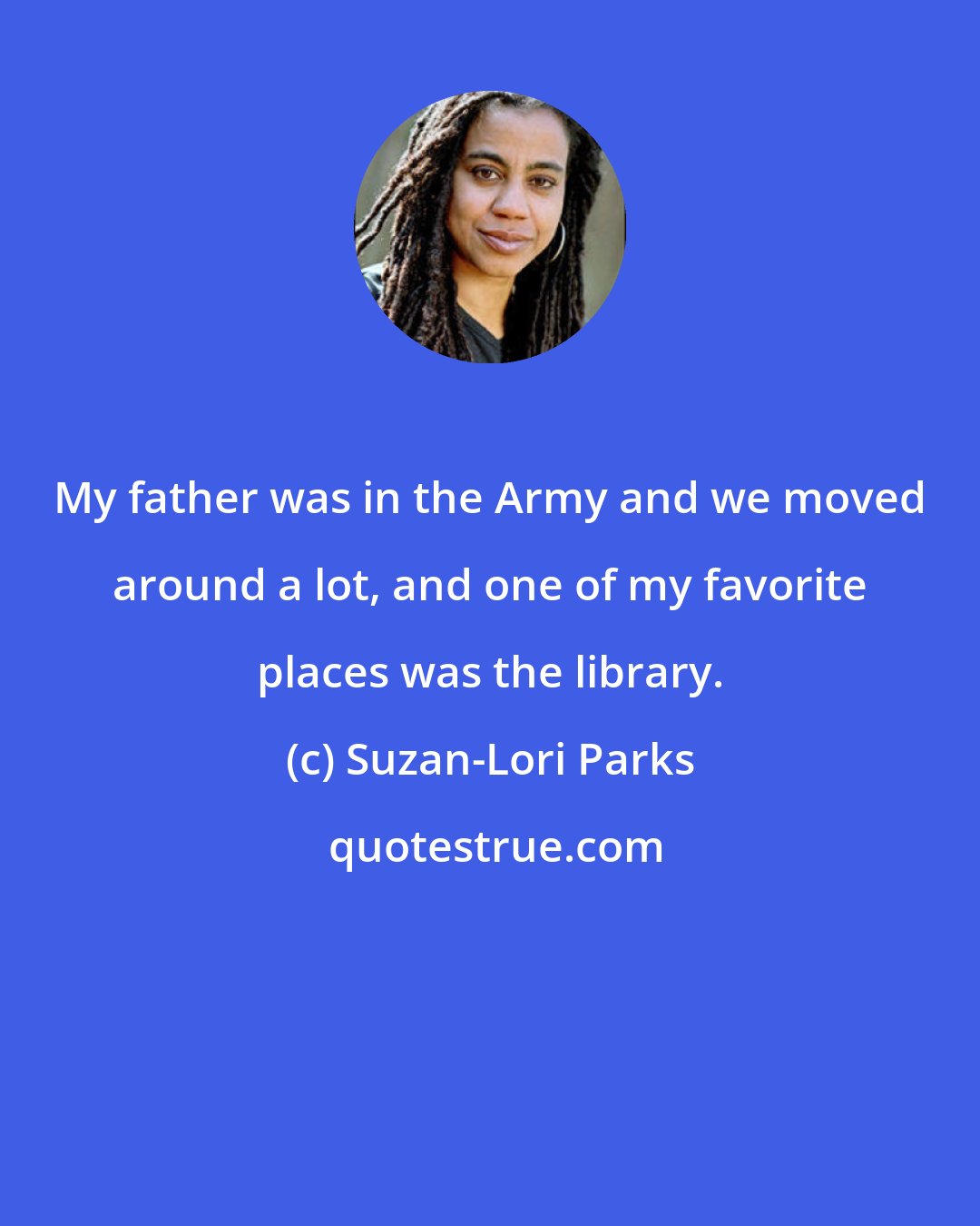 Suzan-Lori Parks: My father was in the Army and we moved around a lot, and one of my favorite places was the library.