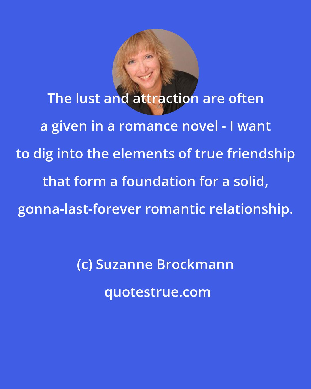 Suzanne Brockmann: The lust and attraction are often a given in a romance novel - I want to dig into the elements of true friendship that form a foundation for a solid, gonna-last-forever romantic relationship.