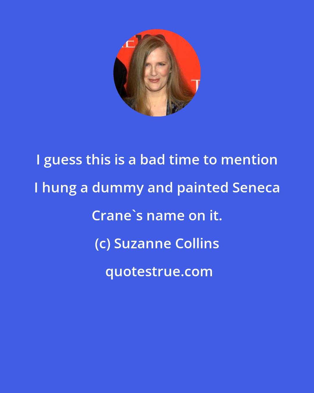 Suzanne Collins: I guess this is a bad time to mention I hung a dummy and painted Seneca Crane's name on it.