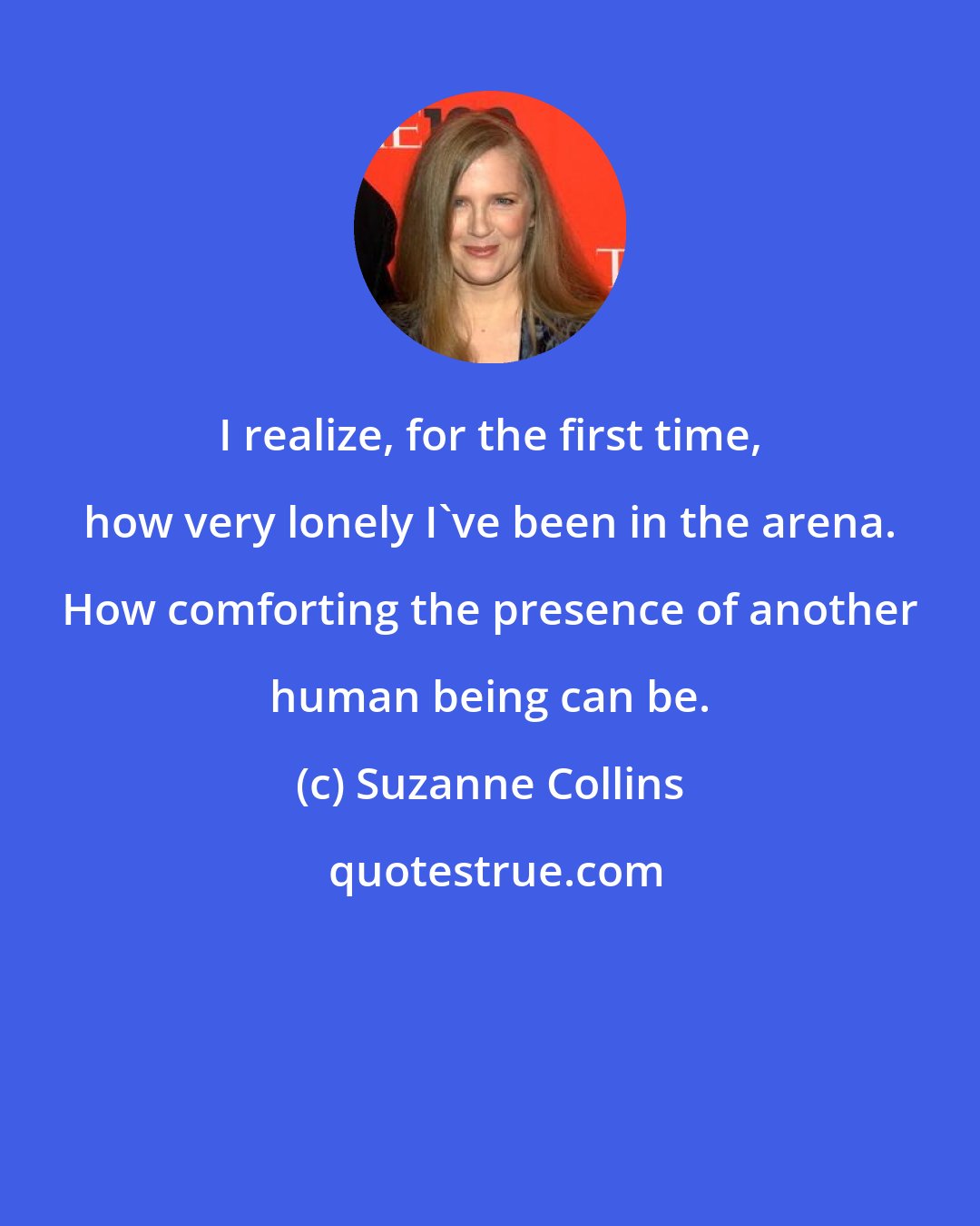 Suzanne Collins: I realize, for the first time, how very lonely I've been in the arena. How comforting the presence of another human being can be.