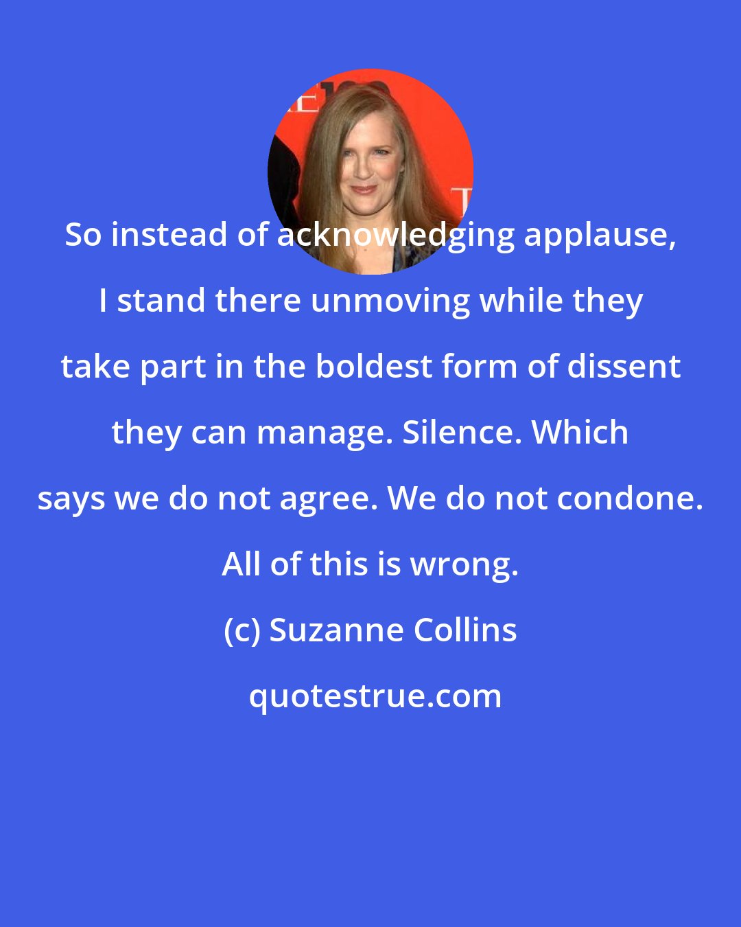 Suzanne Collins: So instead of acknowledging applause, I stand there unmoving while they take part in the boldest form of dissent they can manage. Silence. Which says we do not agree. We do not condone. All of this is wrong.