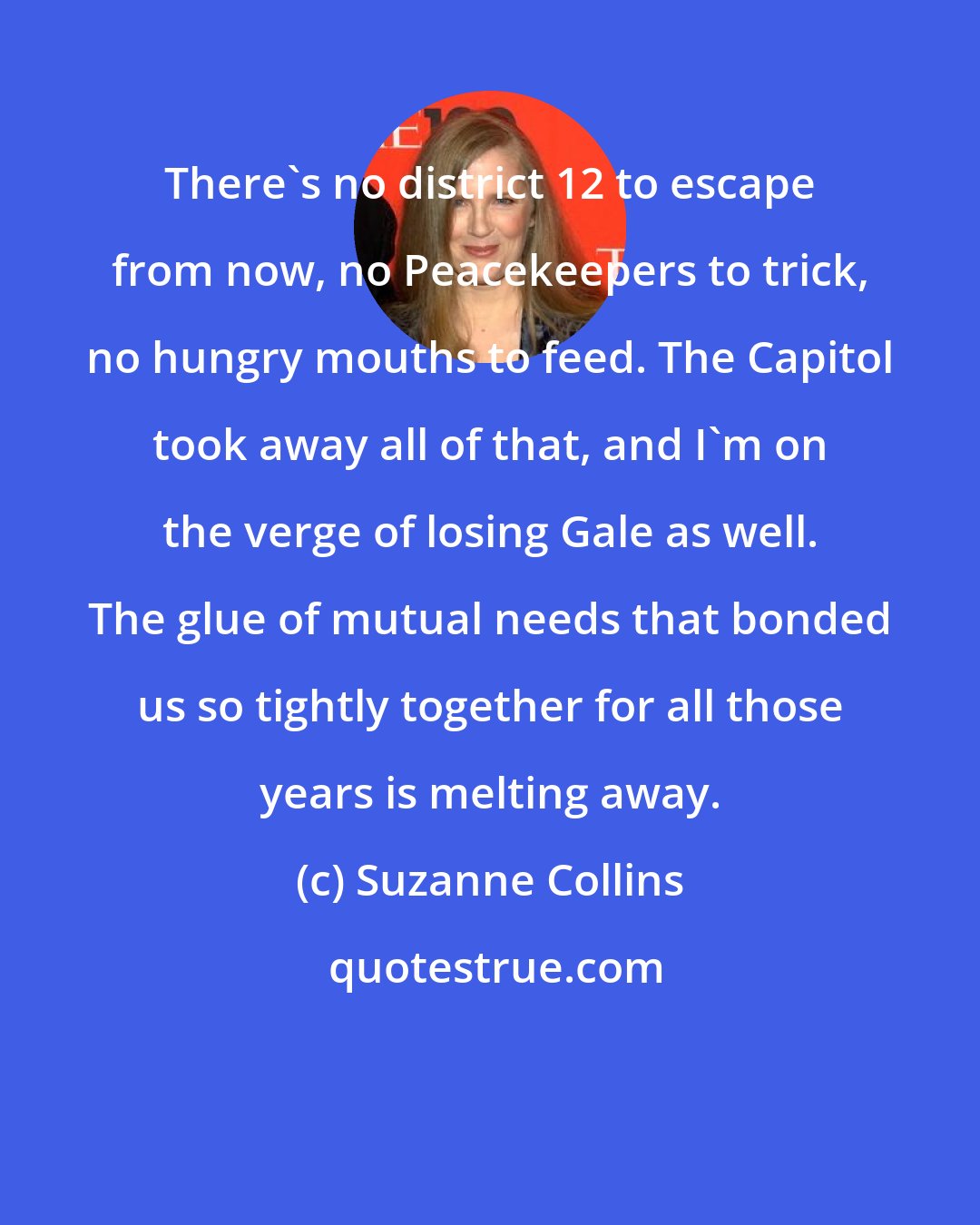 Suzanne Collins: There's no district 12 to escape from now, no Peacekeepers to trick, no hungry mouths to feed. The Capitol took away all of that, and I'm on the verge of losing Gale as well. The glue of mutual needs that bonded us so tightly together for all those years is melting away.