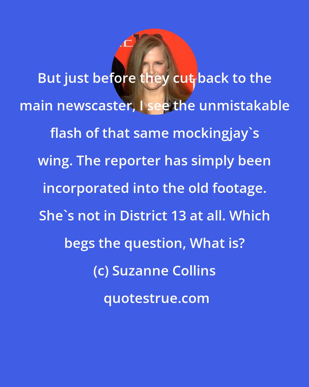 Suzanne Collins: But just before they cut back to the main newscaster, I see the unmistakable flash of that same mockingjay's wing. The reporter has simply been incorporated into the old footage. She's not in District 13 at all. Which begs the question, What is?