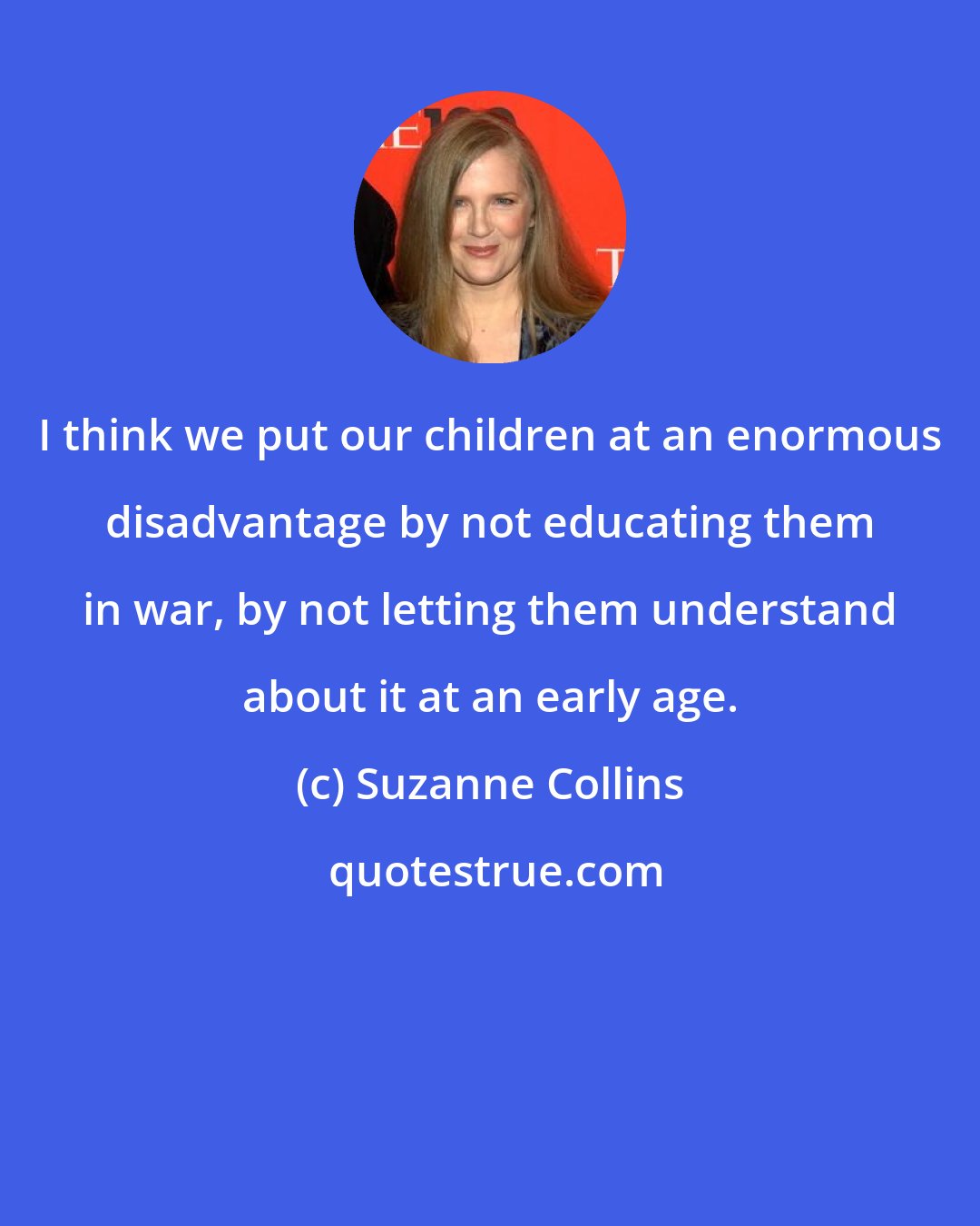 Suzanne Collins: I think we put our children at an enormous disadvantage by not educating them in war, by not letting them understand about it at an early age.