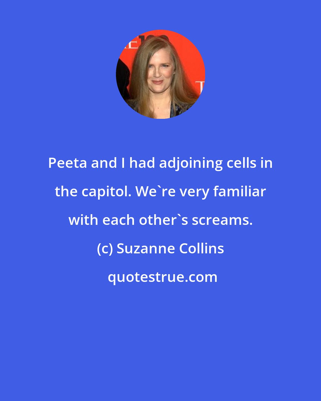 Suzanne Collins: Peeta and I had adjoining cells in the capitol. We're very familiar with each other's screams.