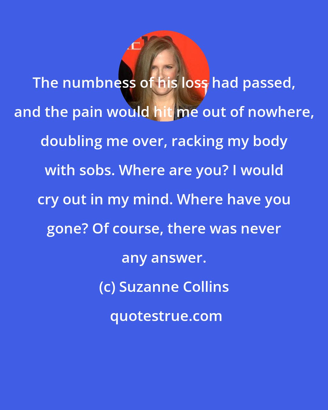 Suzanne Collins: The numbness of his loss had passed, and the pain would hit me out of nowhere, doubling me over, racking my body with sobs. Where are you? I would cry out in my mind. Where have you gone? Of course, there was never any answer.