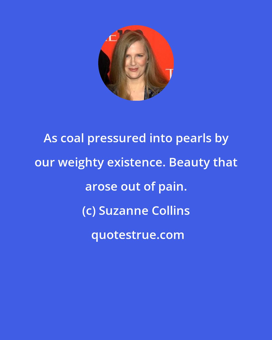 Suzanne Collins: As coal pressured into pearls by our weighty existence. Beauty that arose out of pain.