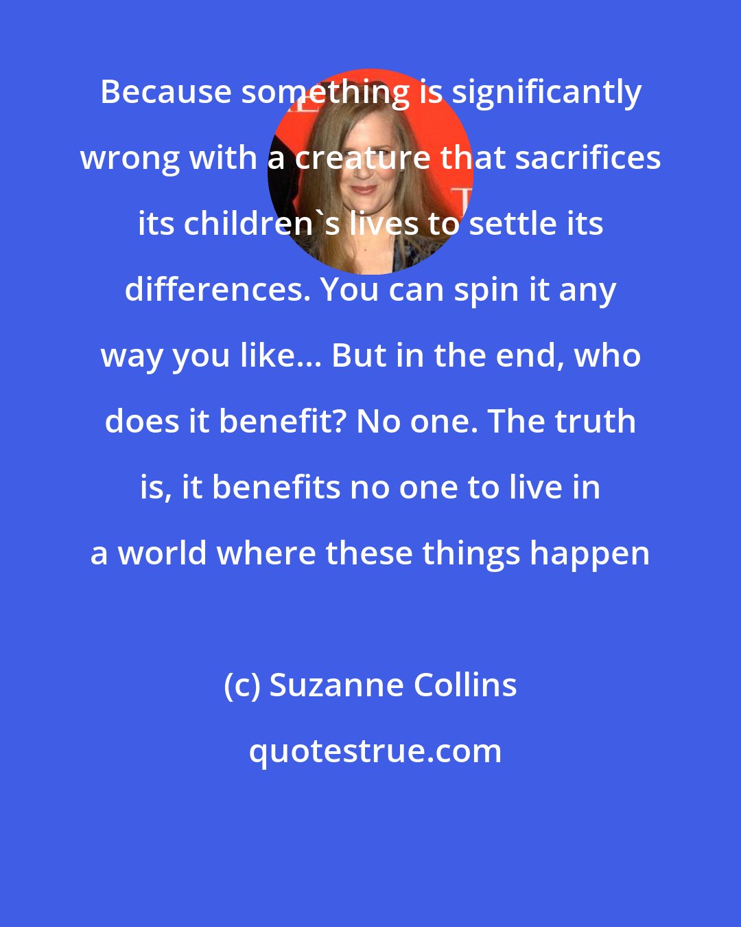 Suzanne Collins: Because something is significantly wrong with a creature that sacrifices its children's lives to settle its differences. You can spin it any way you like... But in the end, who does it benefit? No one. The truth is, it benefits no one to live in a world where these things happen