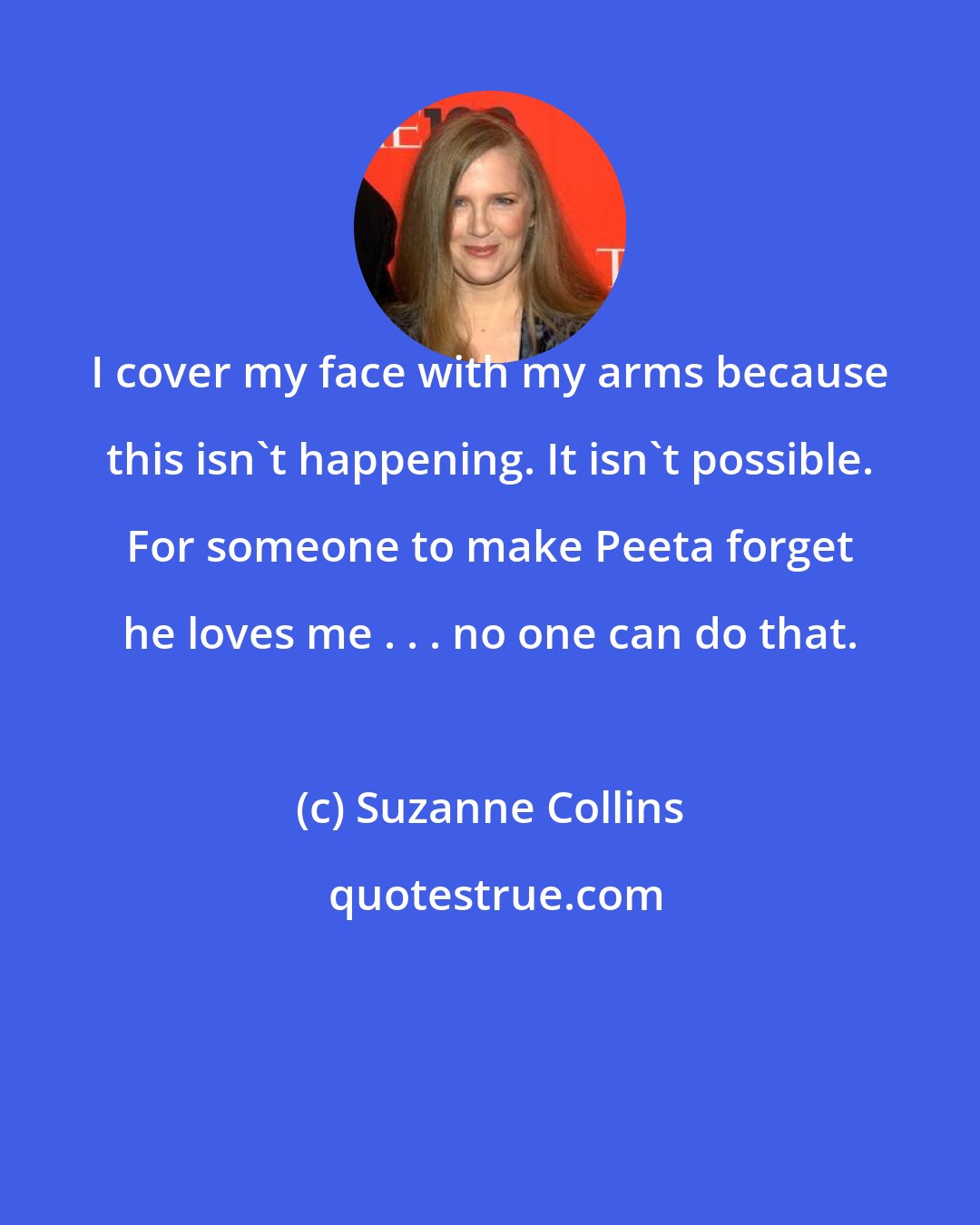 Suzanne Collins: I cover my face with my arms because this isn't happening. It isn't possible. For someone to make Peeta forget he loves me . . . no one can do that.