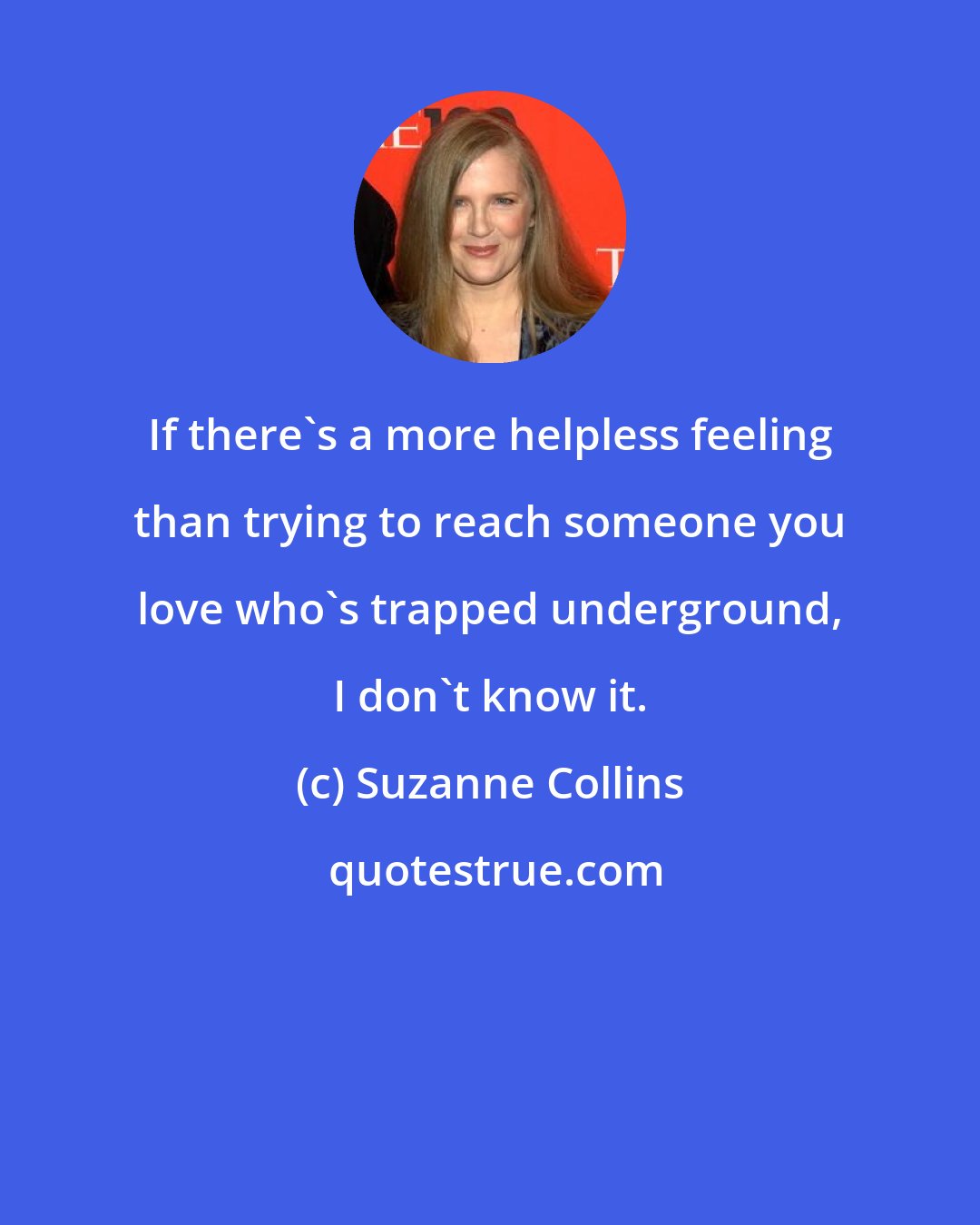 Suzanne Collins: If there's a more helpless feeling than trying to reach someone you love who's trapped underground, I don't know it.