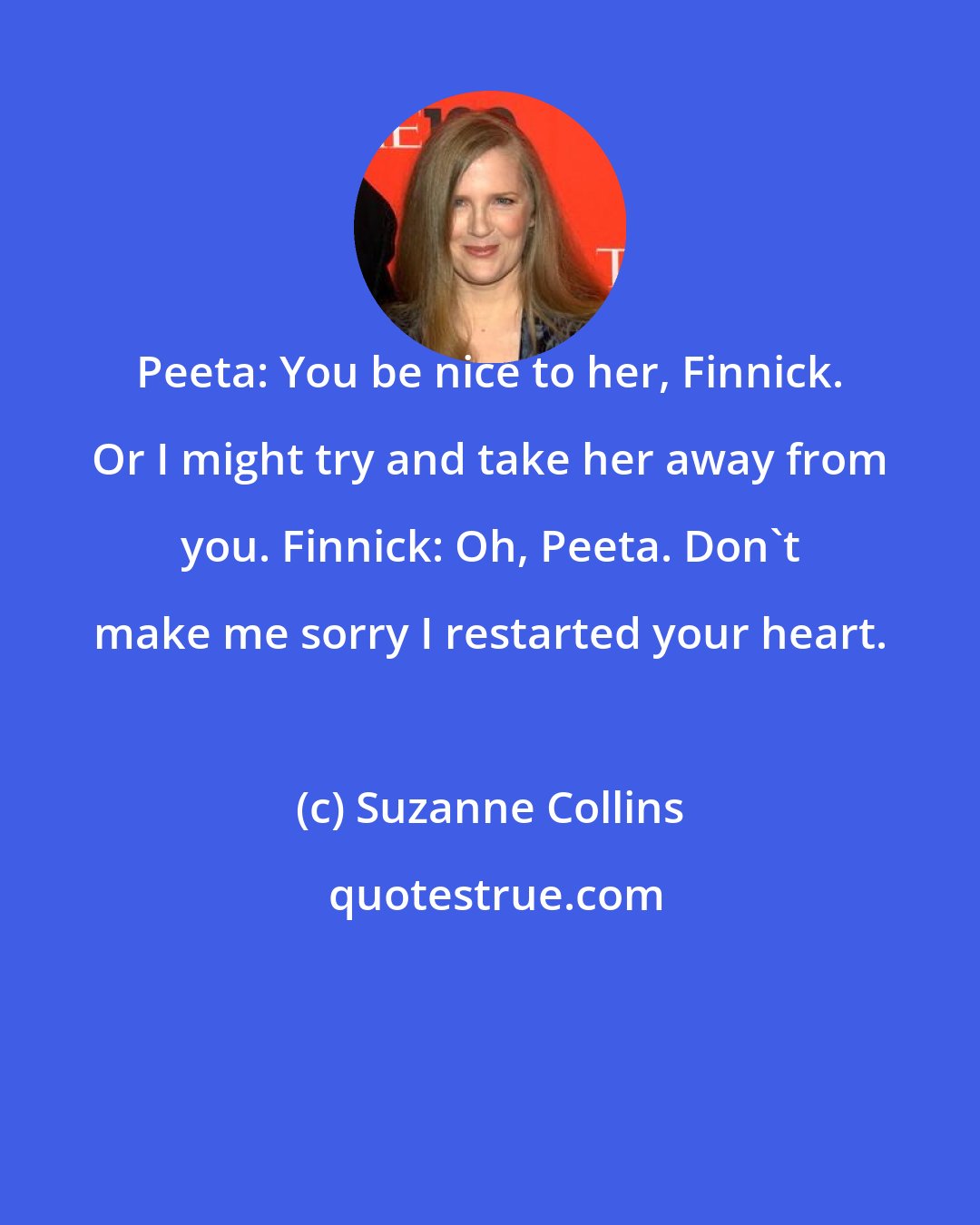 Suzanne Collins: Peeta: You be nice to her, Finnick. Or I might try and take her away from you. Finnick: Oh, Peeta. Don't make me sorry I restarted your heart.