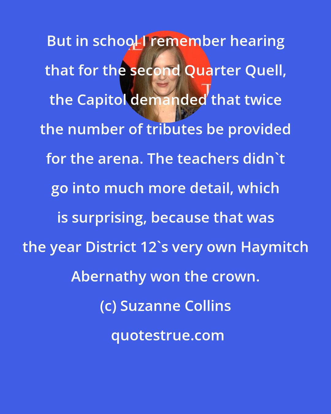 Suzanne Collins: But in school I remember hearing that for the second Quarter Quell, the Capitol demanded that twice the number of tributes be provided for the arena. The teachers didn't go into much more detail, which is surprising, because that was the year District 12's very own Haymitch Abernathy won the crown.