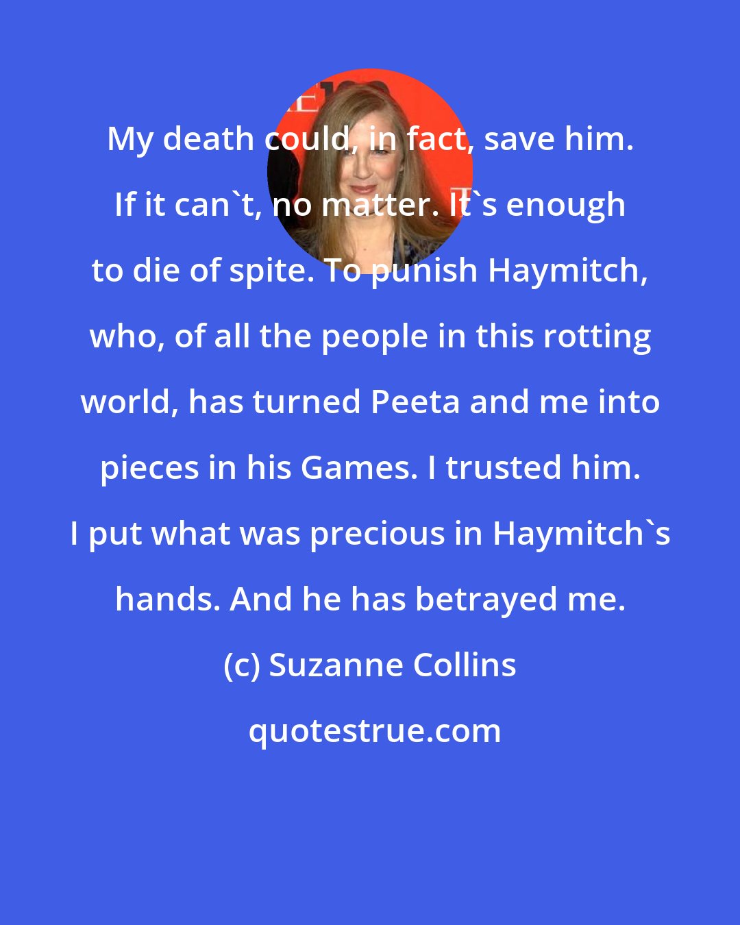 Suzanne Collins: My death could, in fact, save him. If it can't, no matter. It's enough to die of spite. To punish Haymitch, who, of all the people in this rotting world, has turned Peeta and me into pieces in his Games. I trusted him. I put what was precious in Haymitch's hands. And he has betrayed me.