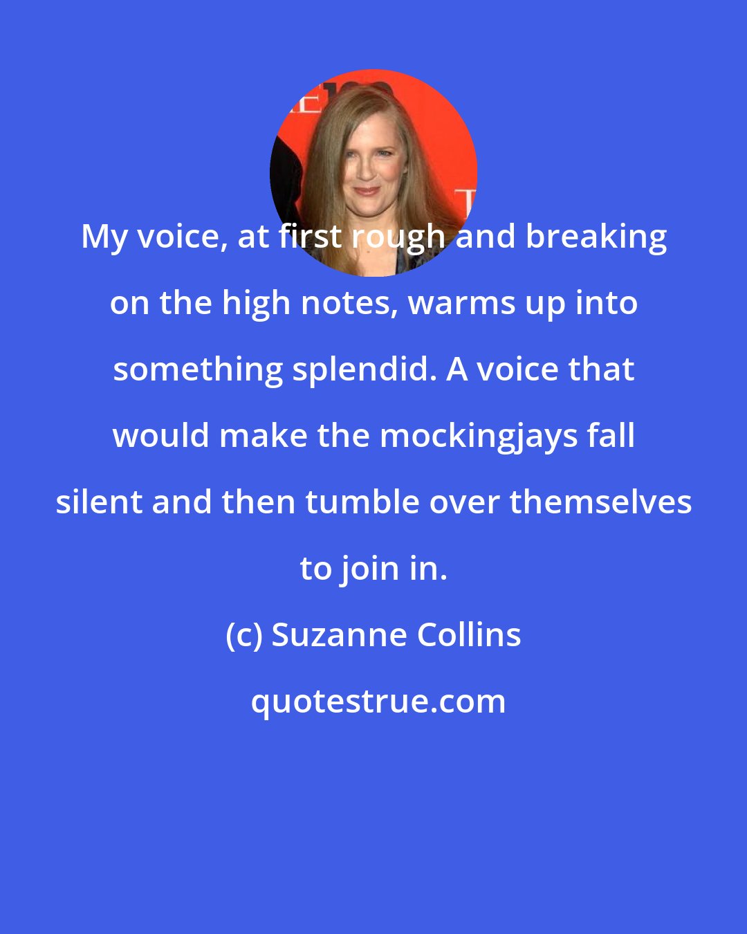 Suzanne Collins: My voice, at first rough and breaking on the high notes, warms up into something splendid. A voice that would make the mockingjays fall silent and then tumble over themselves to join in.