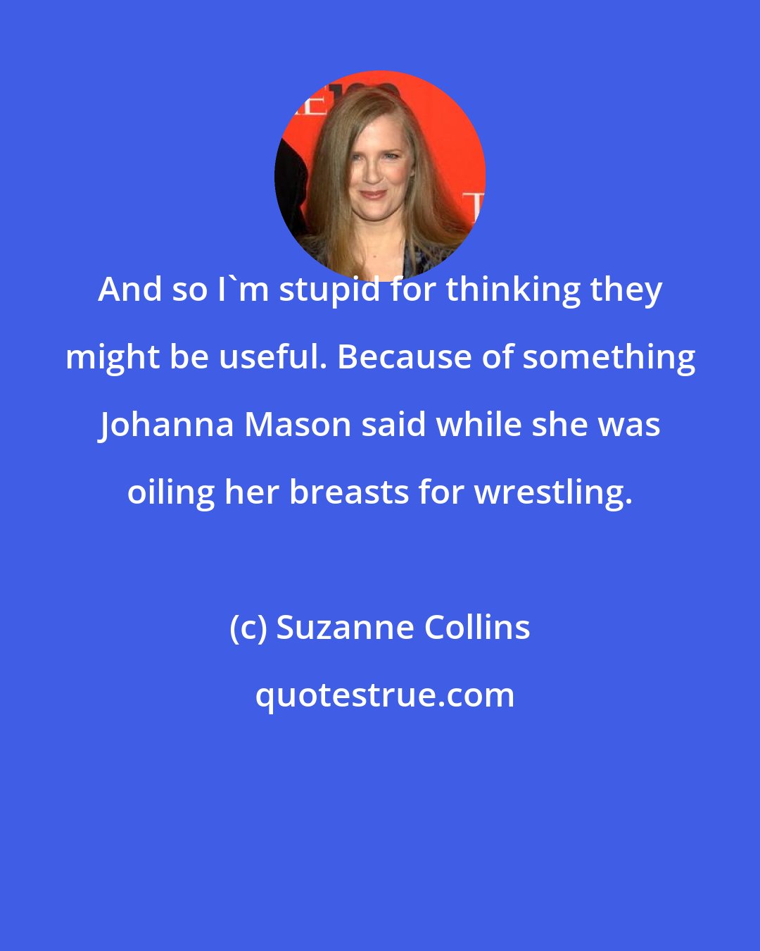 Suzanne Collins: And so I'm stupid for thinking they might be useful. Because of something Johanna Mason said while she was oiling her breasts for wrestling.