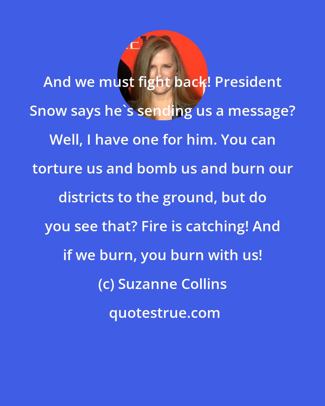 Suzanne Collins: And we must fight back! President Snow says he's sending us a message? Well, I have one for him. You can torture us and bomb us and burn our districts to the ground, but do you see that? Fire is catching! And if we burn, you burn with us!