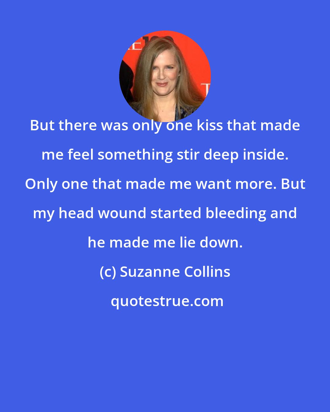 Suzanne Collins: But there was only one kiss that made me feel something stir deep inside. Only one that made me want more. But my head wound started bleeding and he made me lie down.