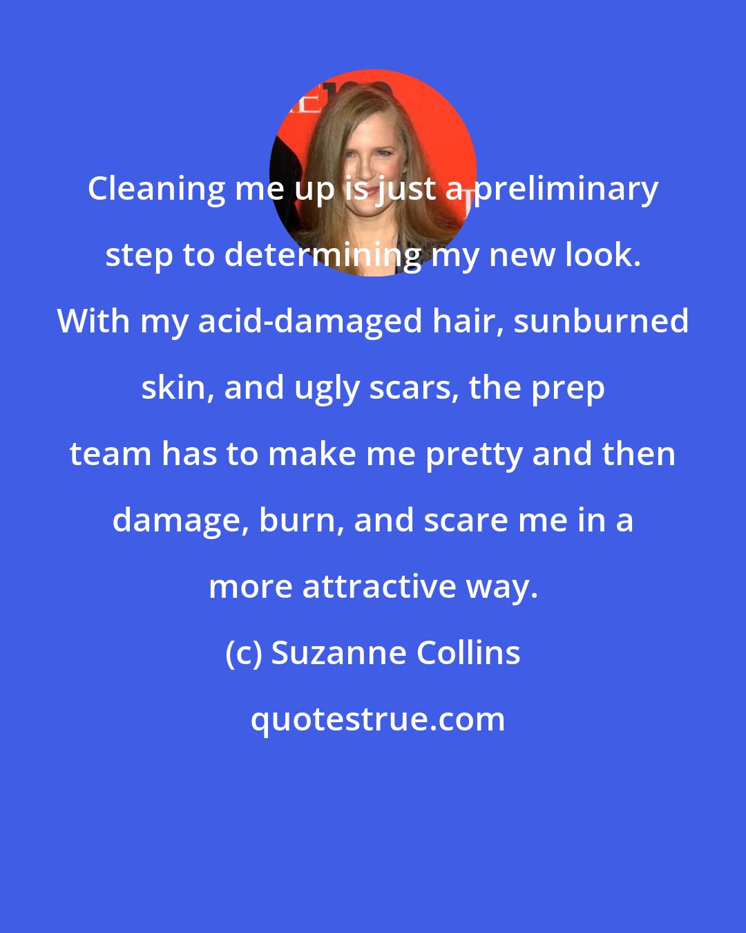 Suzanne Collins: Cleaning me up is just a preliminary step to determining my new look. With my acid-damaged hair, sunburned skin, and ugly scars, the prep team has to make me pretty and then damage, burn, and scare me in a more attractive way.