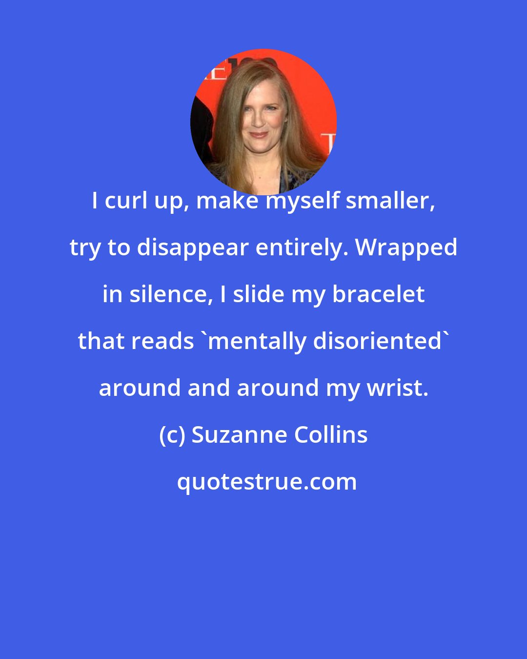 Suzanne Collins: I curl up, make myself smaller, try to disappear entirely. Wrapped in silence, I slide my bracelet that reads 'mentally disoriented' around and around my wrist.