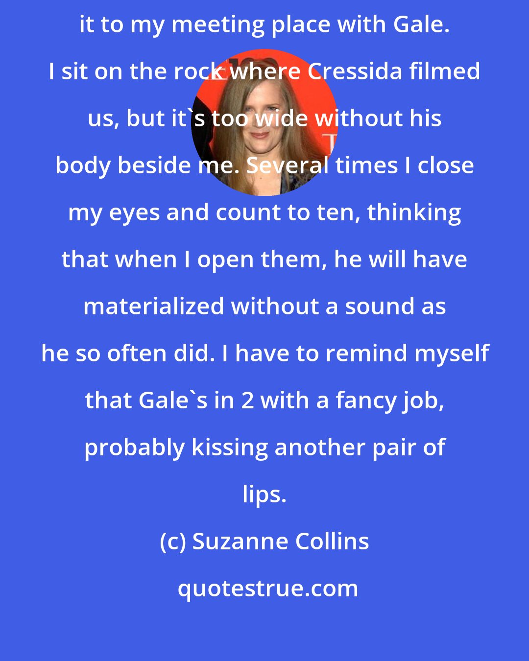 Suzanne Collins: I think about going to the lake, but I'm so weak that I barely make it to my meeting place with Gale. I sit on the rock where Cressida filmed us, but it's too wide without his body beside me. Several times I close my eyes and count to ten, thinking that when I open them, he will have materialized without a sound as he so often did. I have to remind myself that Gale's in 2 with a fancy job, probably kissing another pair of lips.