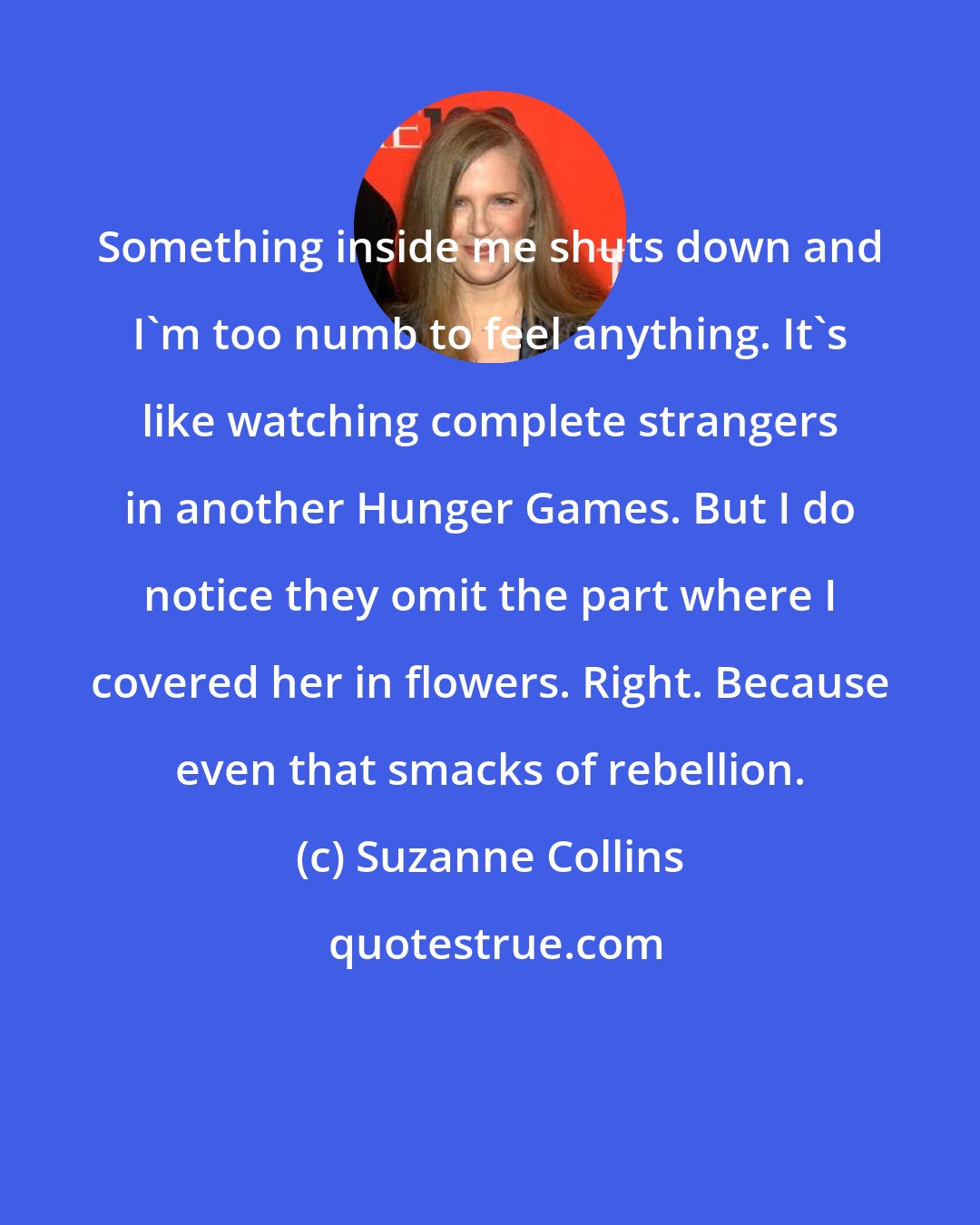 Suzanne Collins: Something inside me shuts down and I'm too numb to feel anything. It's like watching complete strangers in another Hunger Games. But I do notice they omit the part where I covered her in flowers. Right. Because even that smacks of rebellion.