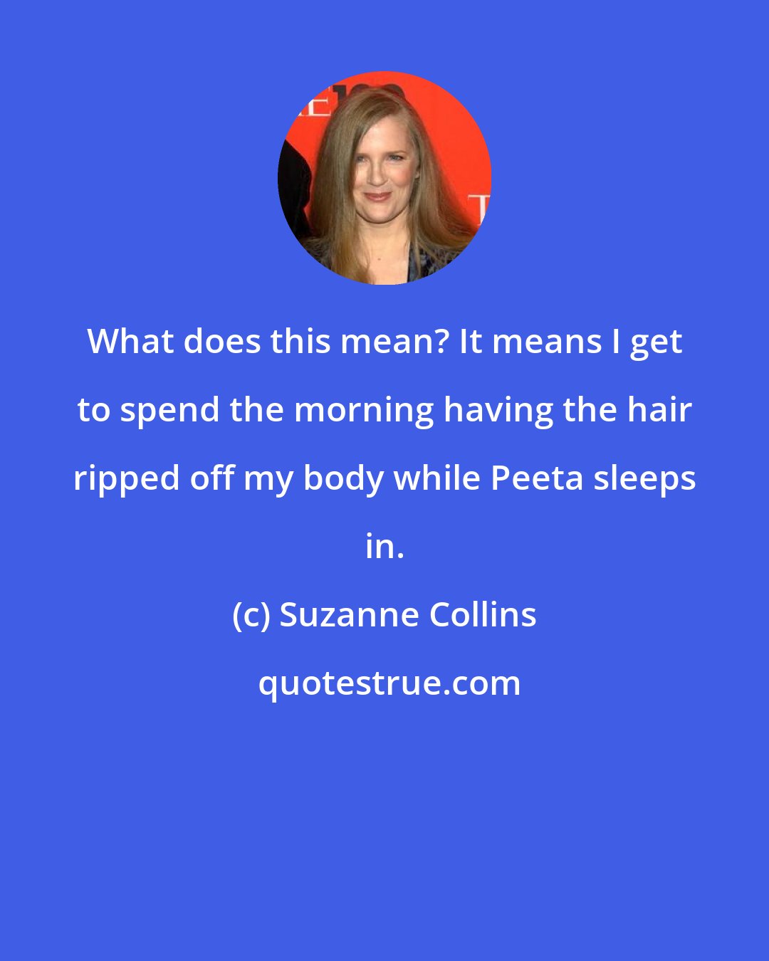 Suzanne Collins: What does this mean? It means I get to spend the morning having the hair ripped off my body while Peeta sleeps in.