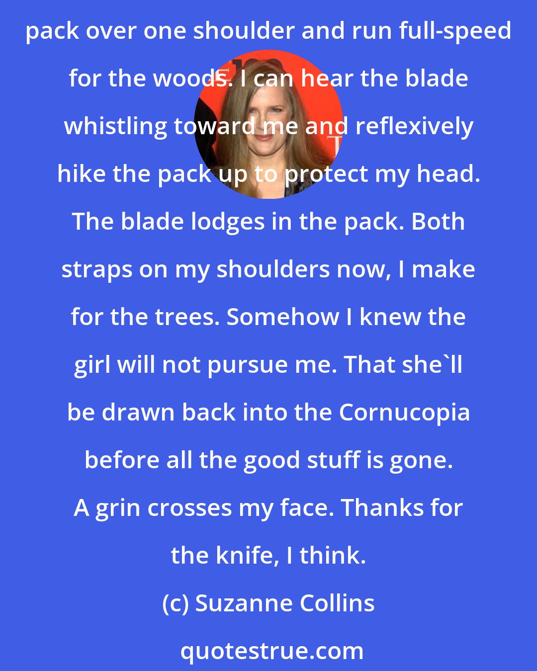 Suzanne Collins: All the general fear I've been feeling condenses into an immediate fear of this girl, this predator who might kill me in seconds. Adrenaline shoots through me and I sling the pack over one shoulder and run full-speed for the woods. I can hear the blade whistling toward me and reflexively hike the pack up to protect my head. The blade lodges in the pack. Both straps on my shoulders now, I make for the trees. Somehow I knew the girl will not pursue me. That she'll be drawn back into the Cornucopia before all the good stuff is gone. A grin crosses my face. Thanks for the knife, I think.