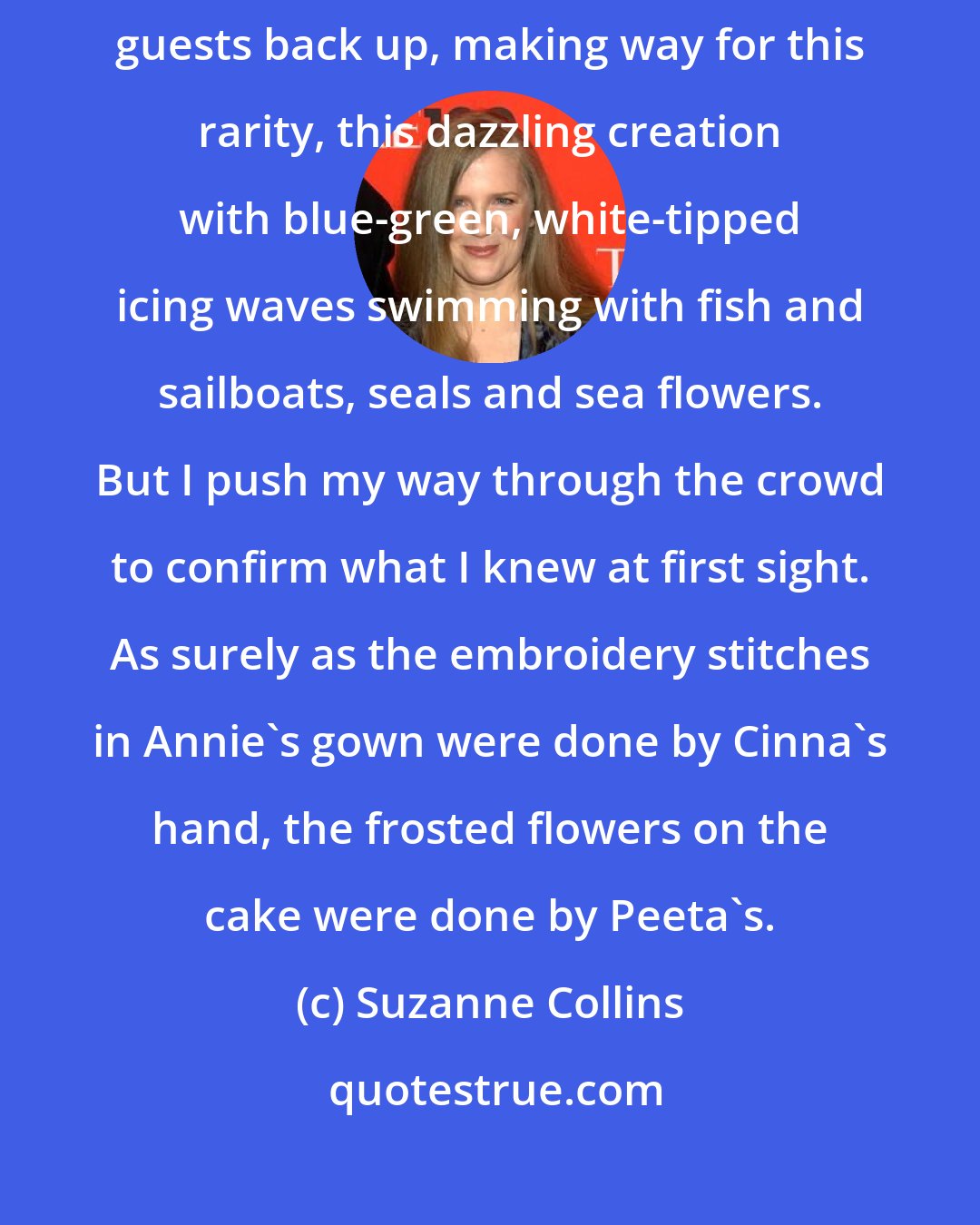 Suzanne Collins: Four people wheel out a huge wedding cake from a side room. Most of the guests back up, making way for this rarity, this dazzling creation with blue-green, white-tipped icing waves swimming with fish and sailboats, seals and sea flowers. But I push my way through the crowd to confirm what I knew at first sight. As surely as the embroidery stitches in Annie's gown were done by Cinna's hand, the frosted flowers on the cake were done by Peeta's.