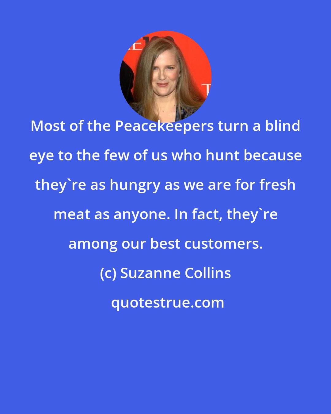 Suzanne Collins: Most of the Peacekeepers turn a blind eye to the few of us who hunt because they're as hungry as we are for fresh meat as anyone. In fact, they're among our best customers.