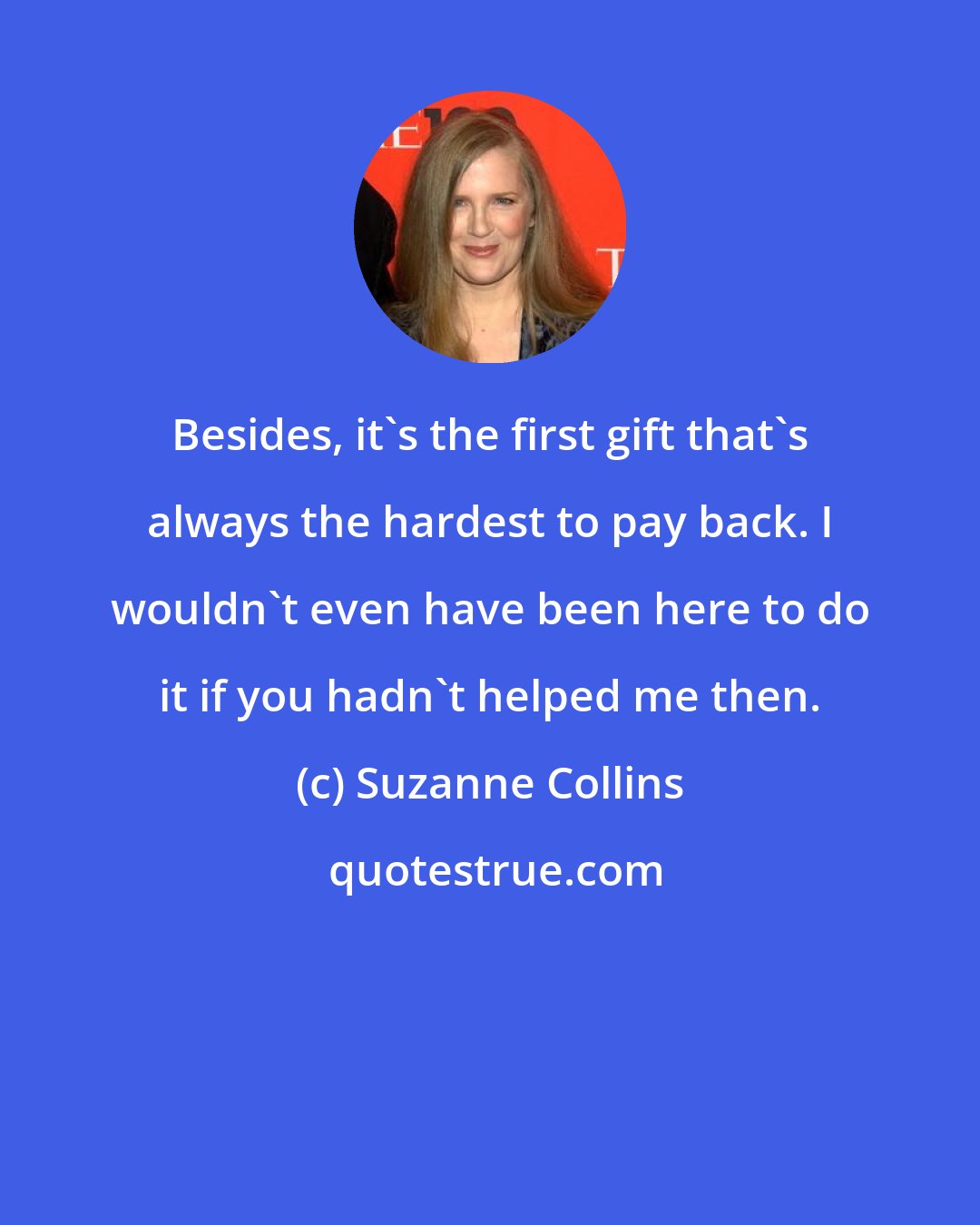 Suzanne Collins: Besides, it's the first gift that's always the hardest to pay back. I wouldn't even have been here to do it if you hadn't helped me then.