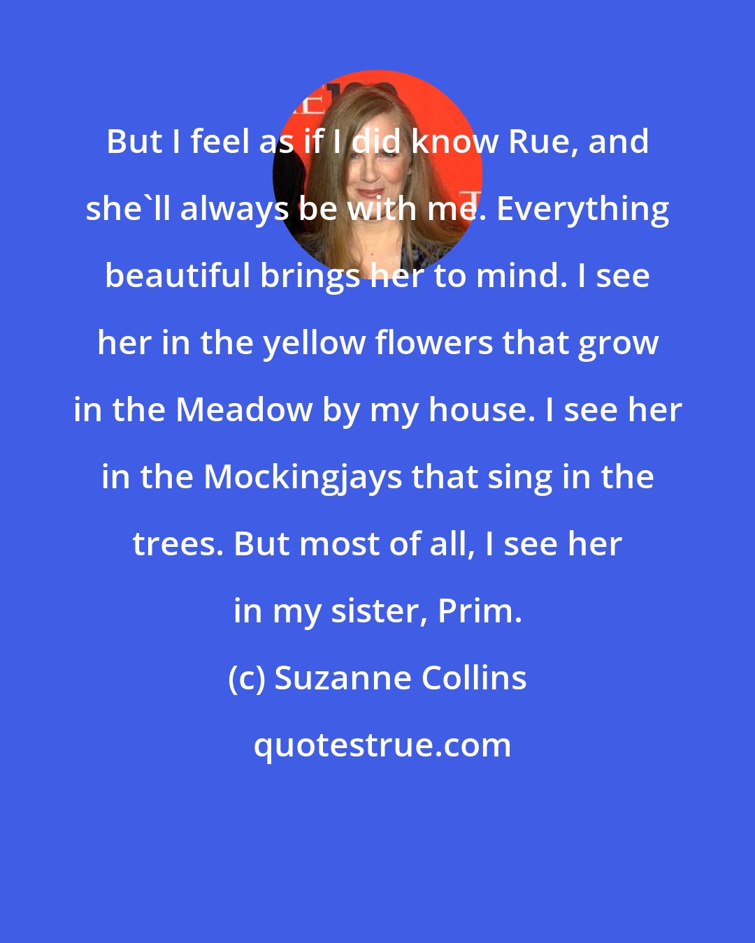 Suzanne Collins: But I feel as if I did know Rue, and she'll always be with me. Everything beautiful brings her to mind. I see her in the yellow flowers that grow in the Meadow by my house. I see her in the Mockingjays that sing in the trees. But most of all, I see her in my sister, Prim.