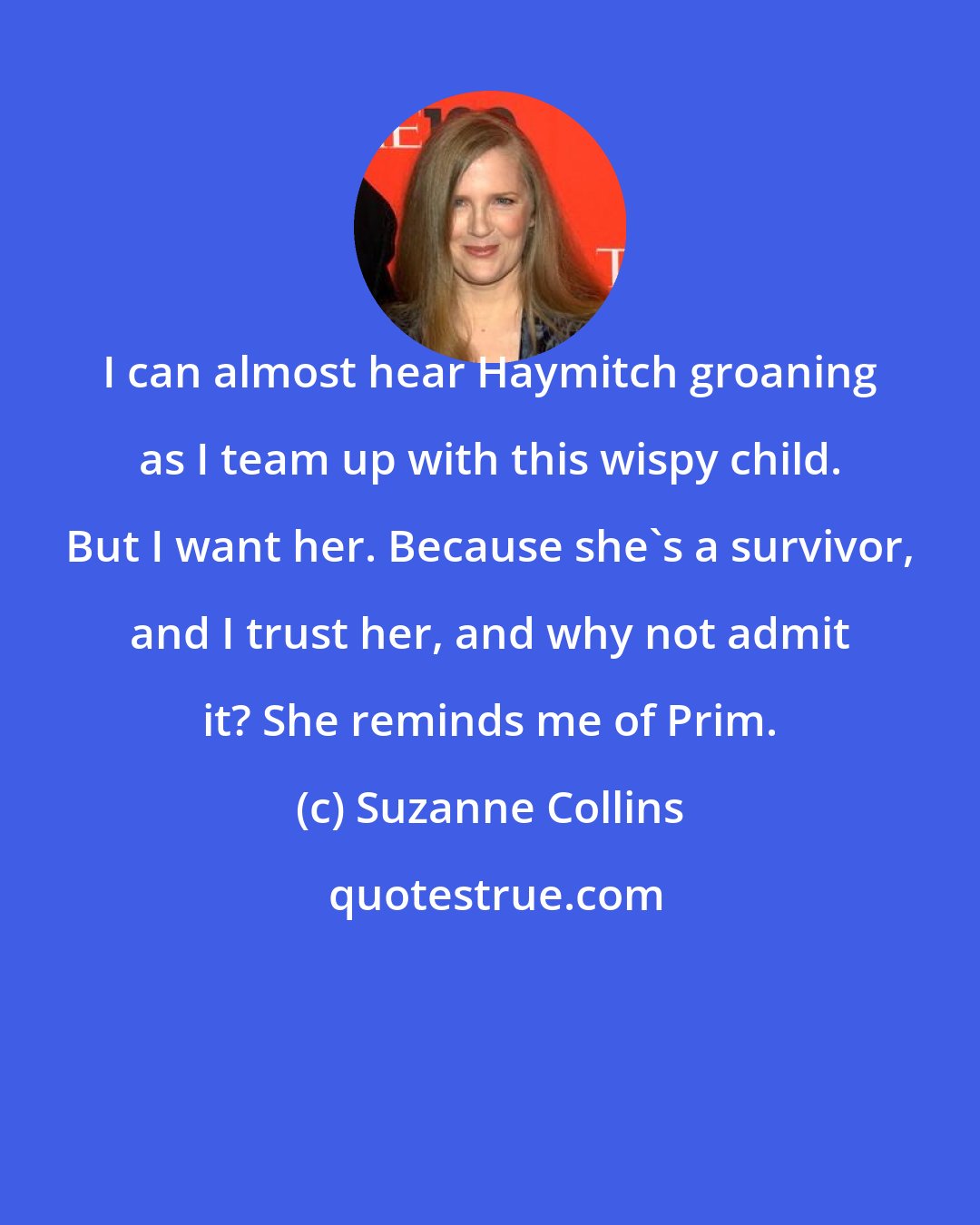 Suzanne Collins: I can almost hear Haymitch groaning as I team up with this wispy child. But I want her. Because she's a survivor, and I trust her, and why not admit it? She reminds me of Prim.