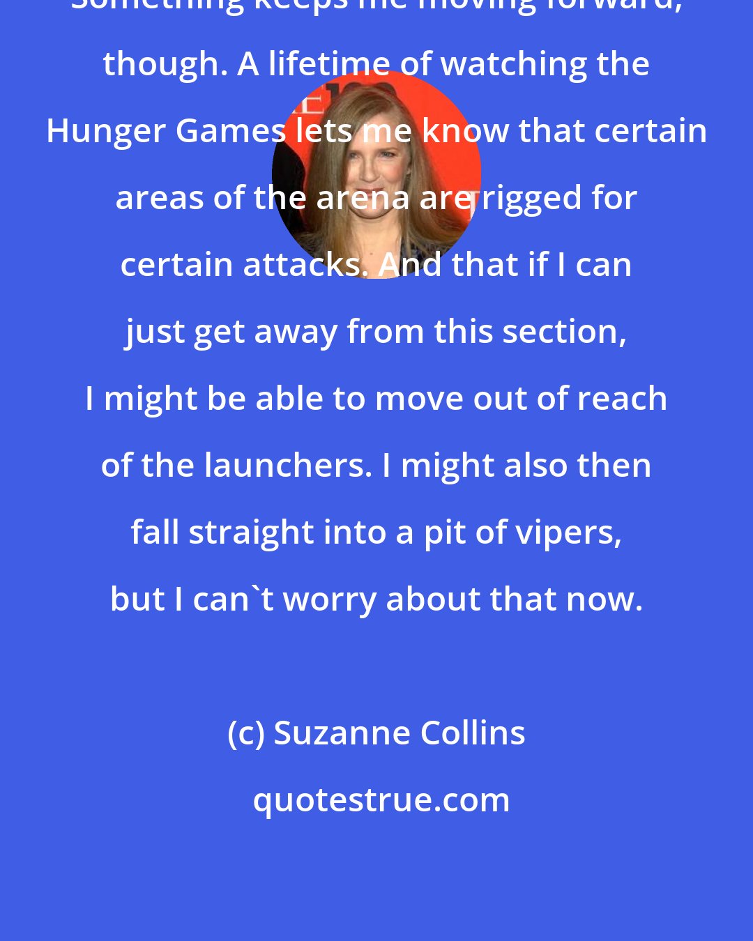 Suzanne Collins: Something keeps me moving forward, though. A lifetime of watching the Hunger Games lets me know that certain areas of the arena are rigged for certain attacks. And that if I can just get away from this section, I might be able to move out of reach of the launchers. I might also then fall straight into a pit of vipers, but I can't worry about that now.