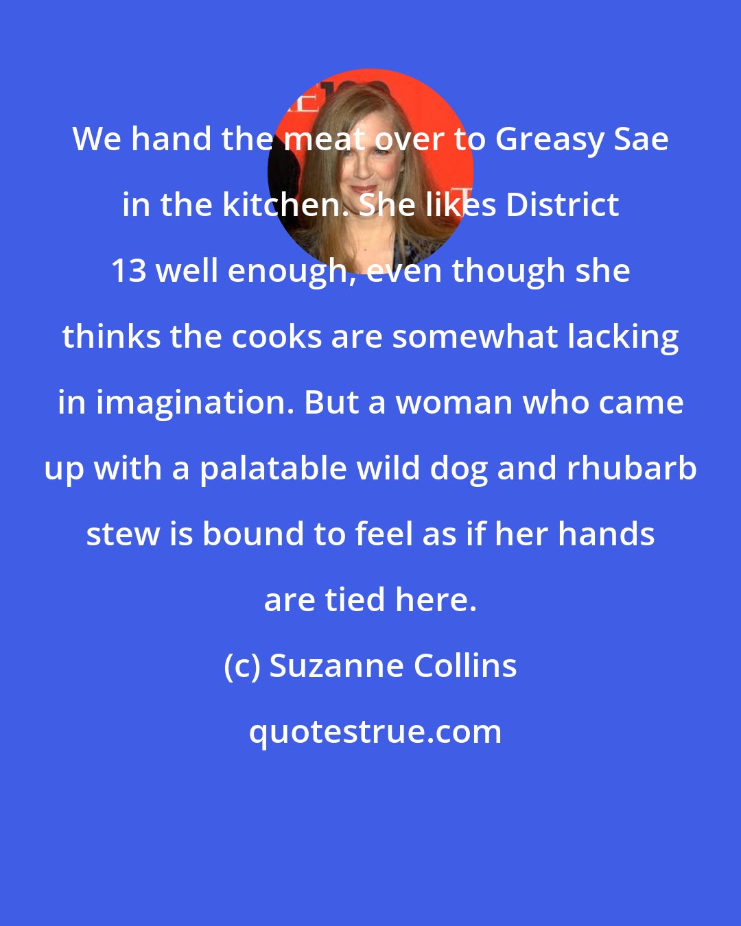 Suzanne Collins: We hand the meat over to Greasy Sae in the kitchen. She likes District 13 well enough, even though she thinks the cooks are somewhat lacking in imagination. But a woman who came up with a palatable wild dog and rhubarb stew is bound to feel as if her hands are tied here.