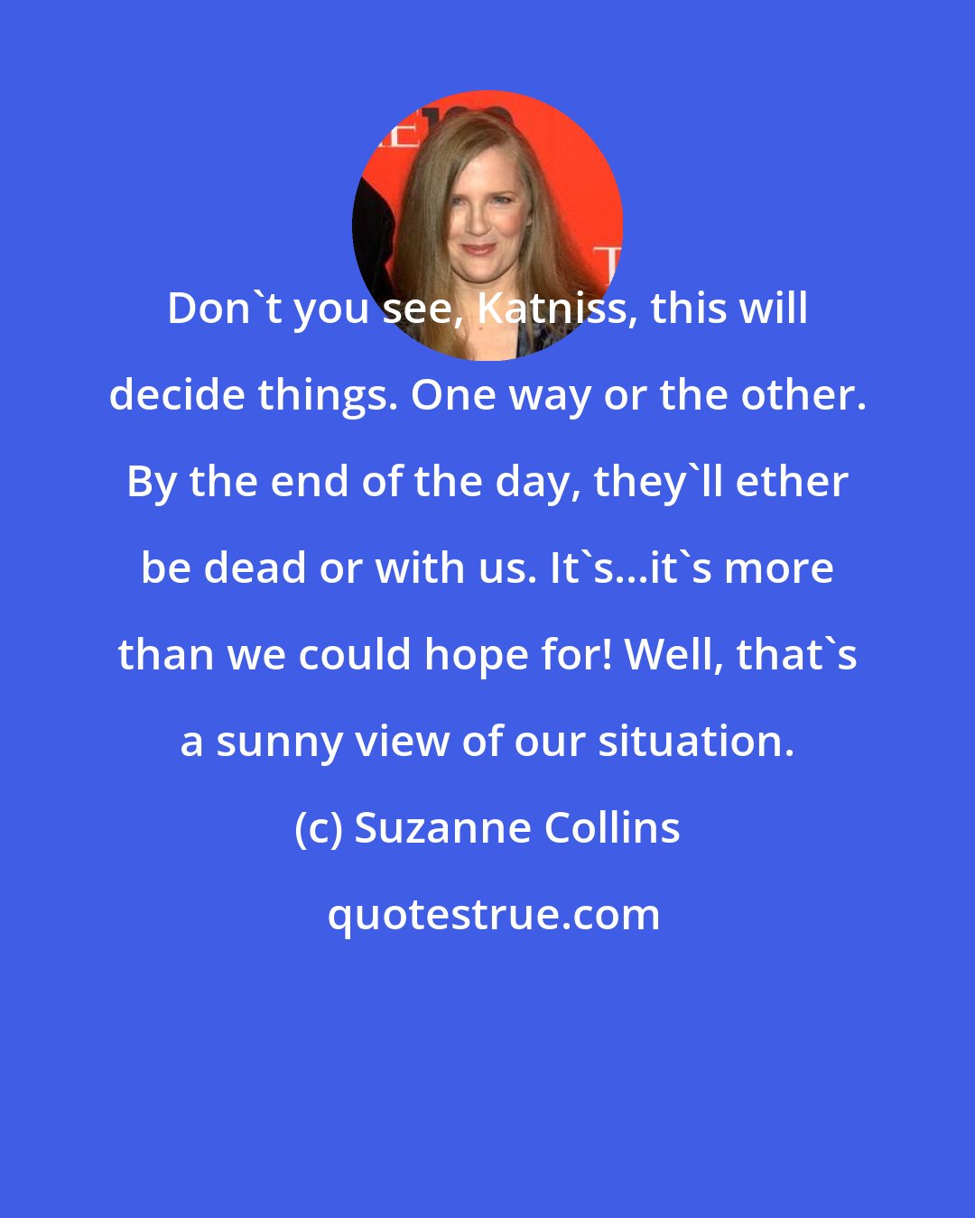 Suzanne Collins: Don't you see, Katniss, this will decide things. One way or the other. By the end of the day, they'll ether be dead or with us. It's...it's more than we could hope for! Well, that's a sunny view of our situation.