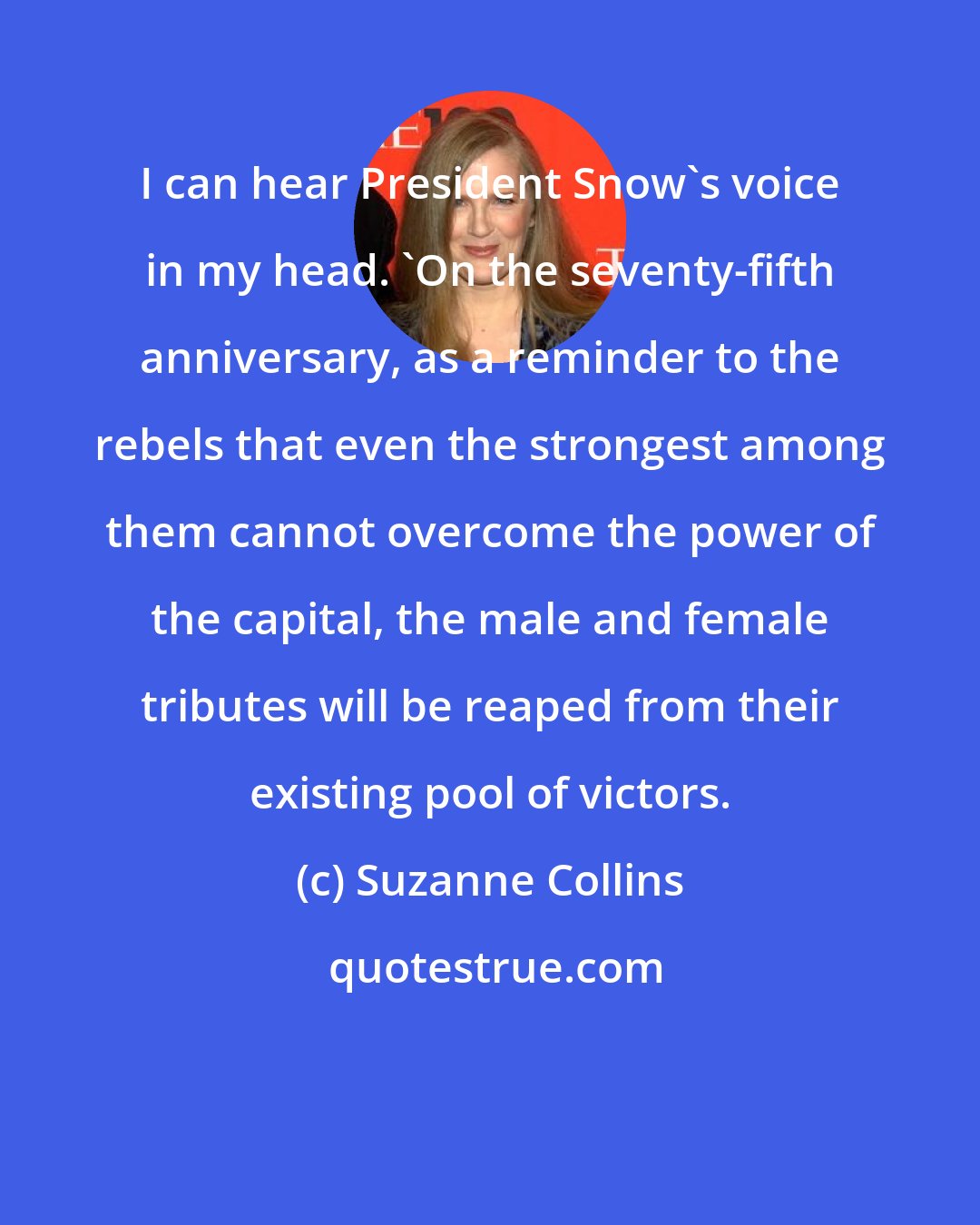 Suzanne Collins: I can hear President Snow's voice in my head. 'On the seventy-fifth anniversary, as a reminder to the rebels that even the strongest among them cannot overcome the power of the capital, the male and female tributes will be reaped from their existing pool of victors.
