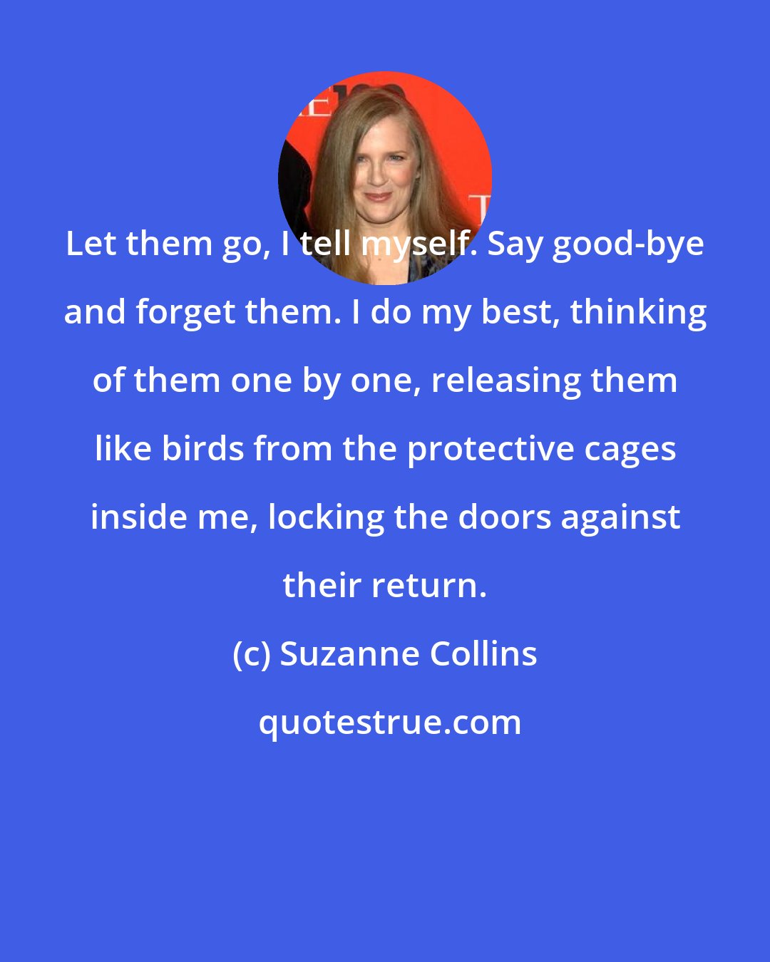 Suzanne Collins: Let them go, I tell myself. Say good-bye and forget them. I do my best, thinking of them one by one, releasing them like birds from the protective cages inside me, locking the doors against their return.