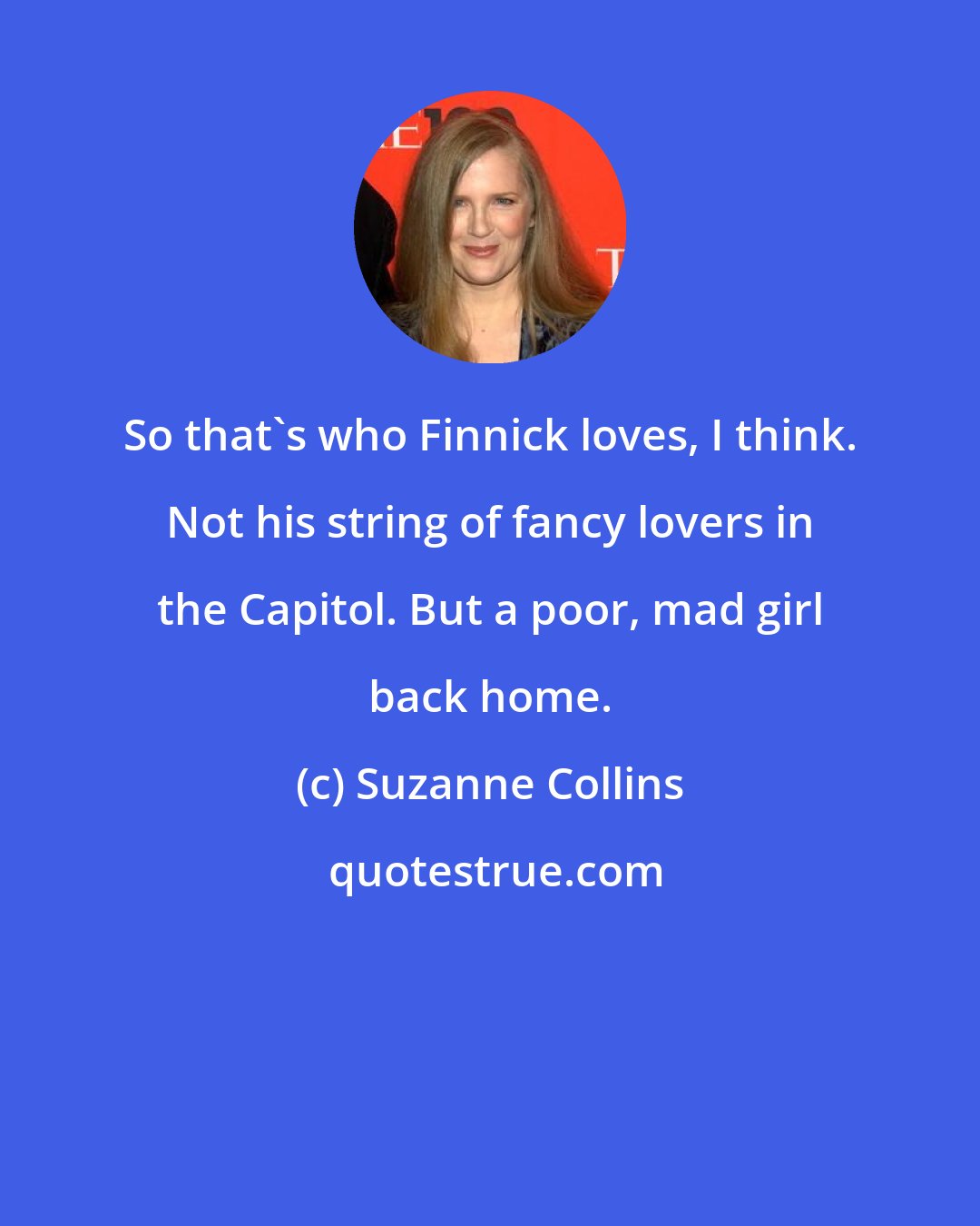 Suzanne Collins: So that's who Finnick loves, I think. Not his string of fancy lovers in the Capitol. But a poor, mad girl back home.