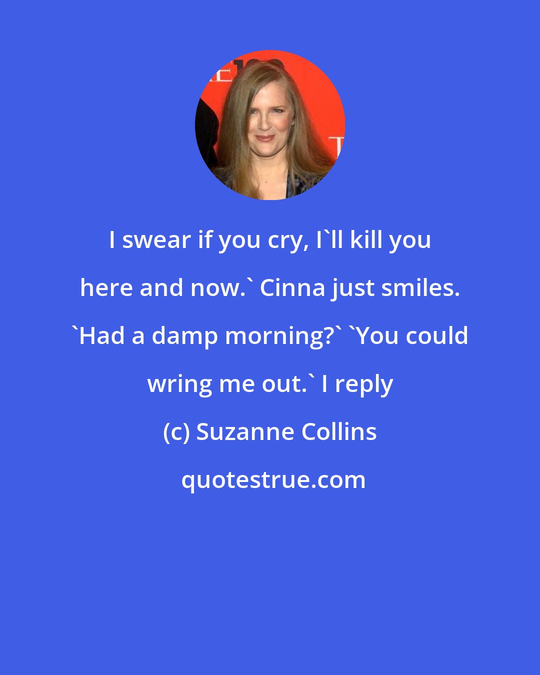 Suzanne Collins: I swear if you cry, I'll kill you here and now.' Cinna just smiles. 'Had a damp morning?' 'You could wring me out.' I reply