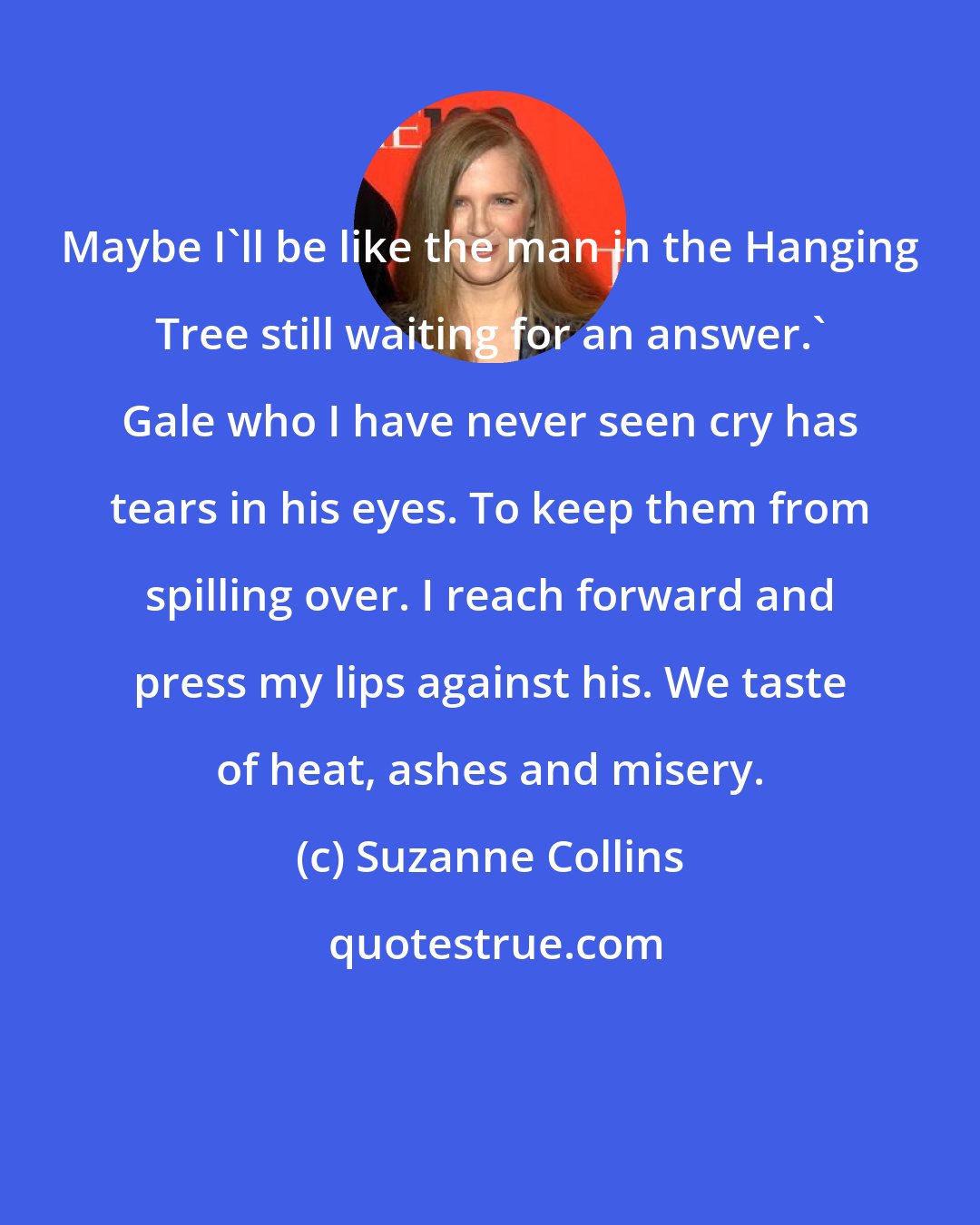 Suzanne Collins: Maybe I'll be like the man in the Hanging Tree still waiting for an answer.' Gale who I have never seen cry has tears in his eyes. To keep them from spilling over. I reach forward and press my lips against his. We taste of heat, ashes and misery.