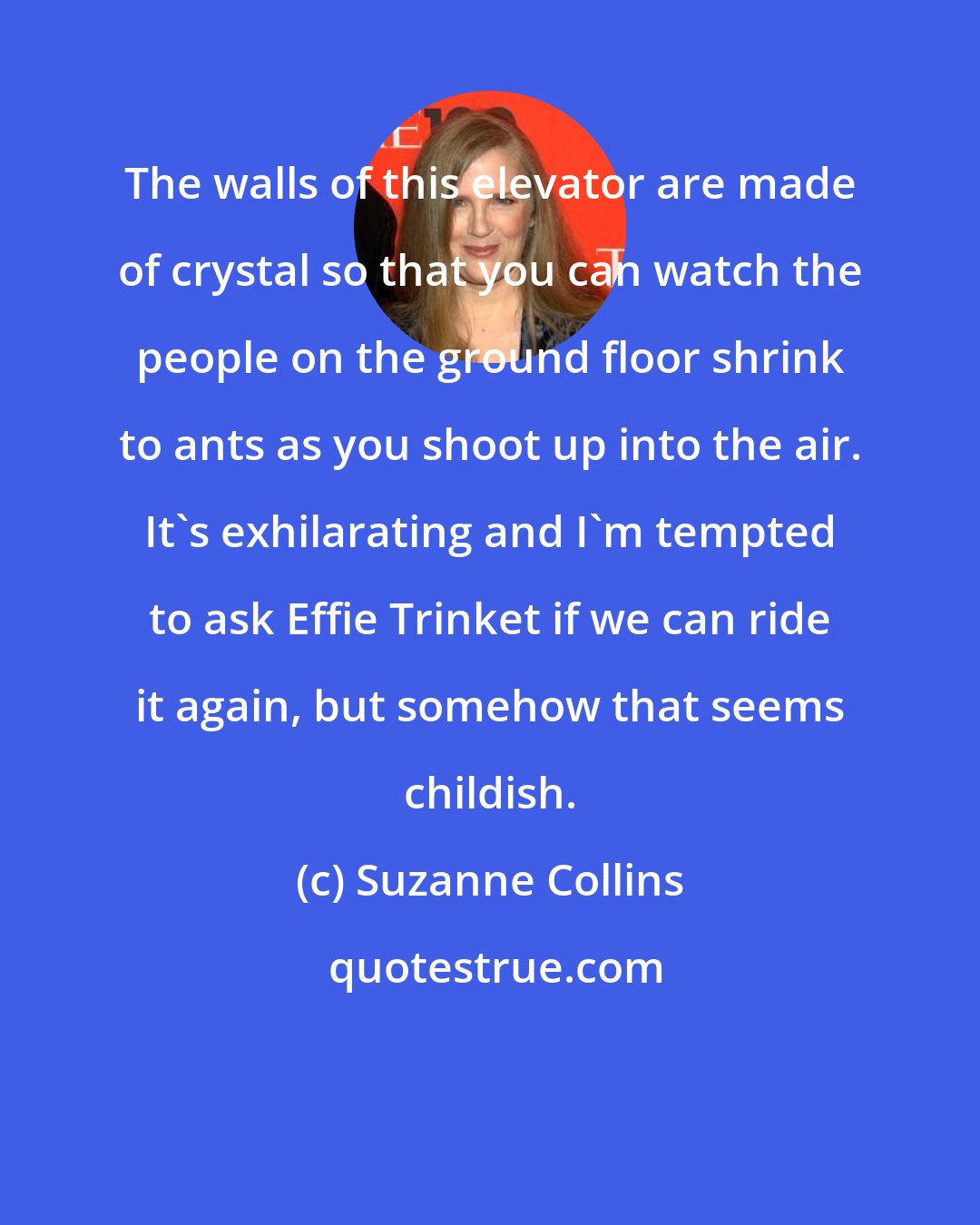 Suzanne Collins: The walls of this elevator are made of crystal so that you can watch the people on the ground floor shrink to ants as you shoot up into the air. It's exhilarating and I'm tempted to ask Effie Trinket if we can ride it again, but somehow that seems childish.