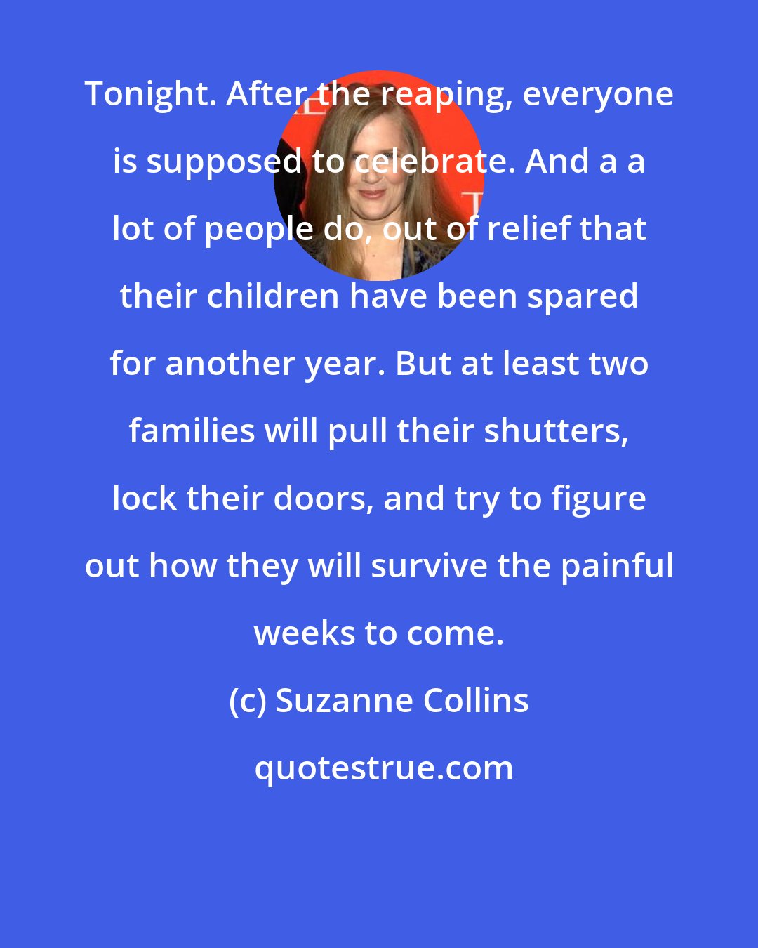 Suzanne Collins: Tonight. After the reaping, everyone is supposed to celebrate. And a a lot of people do, out of relief that their children have been spared for another year. But at least two families will pull their shutters, lock their doors, and try to figure out how they will survive the painful weeks to come.