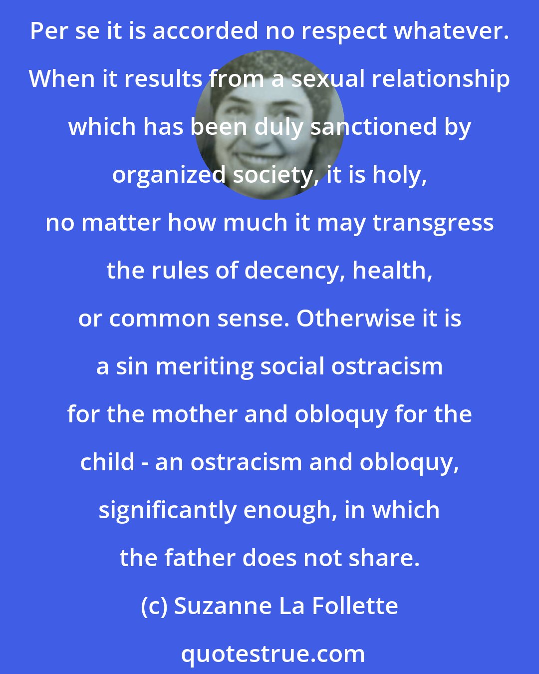 Suzanne La Follette: Motherhood, to be sure, receives a great deal of sentimental adulation, but only if it is committed in accordance with rules which have been prescribed by a predominantly masculine society. Per se it is accorded no respect whatever. When it results from a sexual relationship which has been duly sanctioned by organized society, it is holy, no matter how much it may transgress the rules of decency, health, or common sense. Otherwise it is a sin meriting social ostracism for the mother and obloquy for the child - an ostracism and obloquy, significantly enough, in which the father does not share.