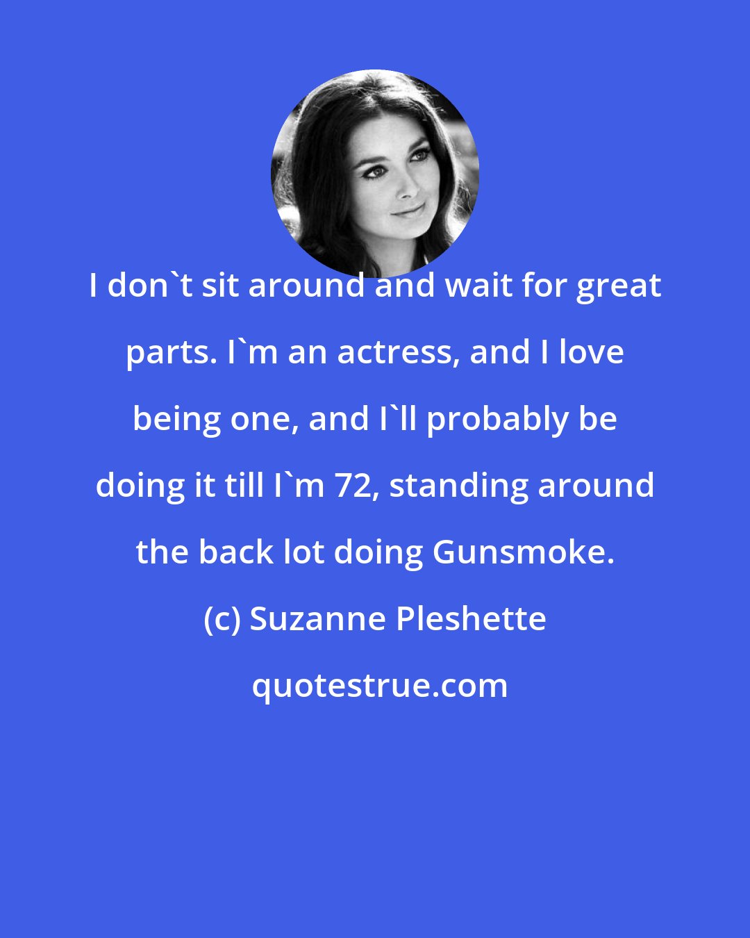 Suzanne Pleshette: I don't sit around and wait for great parts. I'm an actress, and I love being one, and I'll probably be doing it till I'm 72, standing around the back lot doing Gunsmoke.
