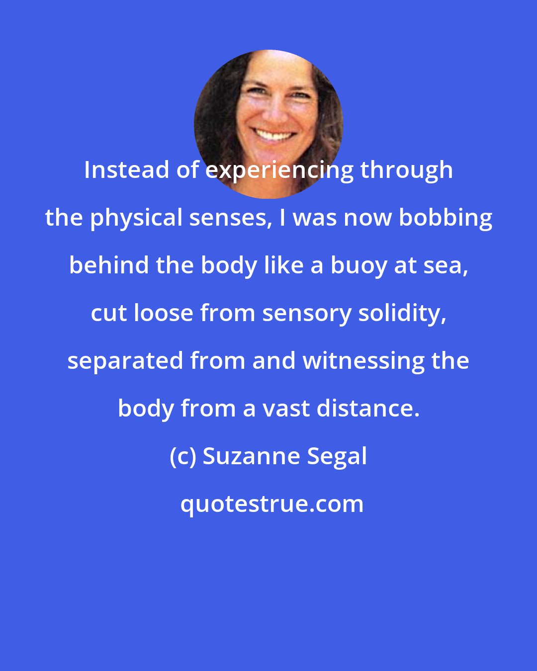 Suzanne Segal: Instead of experiencing through the physical senses, I was now bobbing behind the body like a buoy at sea, cut loose from sensory solidity, separated from and witnessing the body from a vast distance.