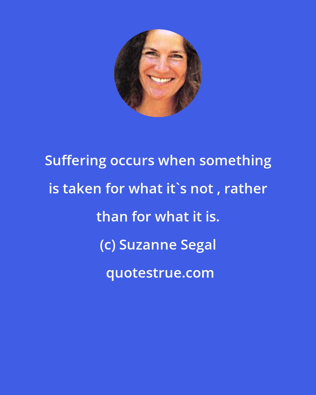 Suzanne Segal: Suffering occurs when something is taken for what it's not , rather than for what it is.