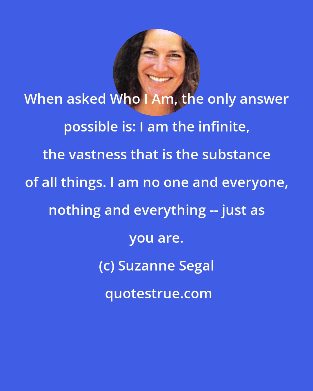 Suzanne Segal: When asked Who I Am, the only answer possible is: I am the infinite, the vastness that is the substance of all things. I am no one and everyone, nothing and everything -- just as you are.